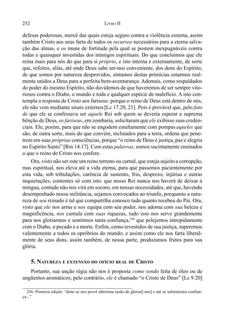 252 LIVRO II
defesas poderosas, mercê das quais esteja seguro contra a violência externa, assim
também Cristo aos seus farta de todos os recursos necessários para a eterna salva-
ção das almas, e os mune de fortitude pela qual se postem inexpugnáveis contra
todas e quaisquer investidas dos inimigos espirituais. Do que concluímos que ele
reina mais para nós do que para si próprio, e isto interna e externamente, de sorte
que, refeitos, aliás, até onde Deus sabe ser-nos conveniente, dos dons do Espírito,
de que somos por natureza desprovidos, sintamos destas primícias estarmos real-
mente unidos a Deus para a perfeita bem-aventurança. Ademais, como respaldados
do poder do mesmo Espírito, não duvidemos de que haveremos de ser sempre vito-
riosos contra o Diabo, o mundo e toda e qualquer espécie de malefício. A isto con-
templa a resposta de Cristo aos fariseus: porque o reino de Deus está dentro de nós,
ele não vem mediante sinais externos[Lc 17.20, 21]. Pois é provável que, pelo fato
de que ele se confessava ser aquele Rei sob quem se deveria esperar a suprema
bênção de Deus, os fariseus, em zombaria, solicitaram que ele exibisse suas creden-
ciais. Ele, porém, para que não se engodem estultamente com pompas aqueles que
são, de outra sorte, mais do que convém, inclinados para a terra, ordena que pene-
trem em suas próprias consciências, porque “o reino de Deus é justiça, paz e alegria
no Espírito Santo” [Rm 14.17]. Com estas palavras, somos sucintamente ensinados
o que o reino de Cristo nos confere.
Ora, visto não ser este um reino terreno ou carnal, que esteja sujeitoa corrupção,
mas espiritual, nos eleva até a vida eterna, para que passemos pacientemente por
esta vida, sob tribulações, carência de sustento, frio, desprezo, injúrias e outras
inquietações, contentes só com isto: que nosso Rei nunca nos haverá de deixar à
míngua, contudo não nos virá em socoro, em nossas necessidades, até que, havendo
desempenhado nossa militância, sejamos convocados ao triunfo, porquanto a natu-
reza de seu reinado é tal que compartilha conosco tudo quanto recebeu do Pai. Ora,
visto que ele nos arma e nos equipa com seu poder, nos adorna com sua beleza e
magnificência, nos cumula com suas riquezas, tudo isso nos serve grandemente
para nos gloriarmos e sentirmos tanta confiança,256
que pelejemos intrepidamente
com o Diabo, o pecado e a morte. Enfim, como revestidos de sua justiça, superemos
valentemente a todos os opróbrios do mundo; e assim como ele nos farta liberal-
mente de seus dons, assim também, de nossa parte, produzamos frutos para sua
glória.
5. NATUREZA E EXTENSÃO DO OFÍCIO REAL DE CRISTO
Portanto, sua unção régia não nos é proposta como sendo feita de óleo ou de
ungüentos aromáticos; pelo contrário, ele é chamado “o Cristo de Deus” [Lc 9.20]
256. Primeira edição: “disto se nos provê ubérrima razão de gloriar[-nos] e até se subministra confian-
ça...”
 