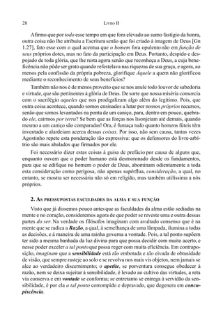 28 LIVRO II
Afirmo que por todo esse tempo em que fora elevado ao sumo fastígio da honra,
outra coisa não lhe atribuiu a Escriturasenão que foi criado à imagem de Deus [Gn
1.27], fato esse com o qual acentua que o homem fora opulento não em função de
seus próprios dotes, mas no fato da participação em Deus. Portanto, despido e des-
pojado de toda glória, que lhe resta agora senão que reconheça a Deus, a cuja bene-
ficência não pôde ser grato quando refestelava nas riquezas de sua graça, e agora, ao
menos pela confissão da própria pobreza, glorifique Àquele a quem não glorificou
mediante o reconhecimento de seus benefícios?
Também não nos é de menos proveito que se nos anule todo louvor de sabedoria
e virtude, que são pertinentes à glória de Deus. De sorte que nossa miséria consorcia
com o sacrilégio aqueles que nos prodigalizam algo além do legítimo. Pois, que
outra coisa acontece, quando somos ensinados a lutar por nossos próprios recursos,
senão que somos levantados na ponta de um caniço, para, dentro em pouco, quebra-
do ele, cairmos por terra? Se bem que as forças nos lisonjeiam até demais, quando
mesmo a um caniço são comparadas! Ora, é fumaça tudo quanto homens fúteis têm
inventado e alardeiam acerca dessas coisas. Por isso, não sem causa, tantas vezes
Agostinho repete esta ponderação tão expressiva: que os defensores do livre-arbí-
trio são mais abalados que firmados por ele.
Foi necessário dizer estas coisas à guisa de prefácio por causa de alguns que,
enquanto ouvem que o poder humano está desmoronado desde os fundamentos,
para que se edifique no homem o poder de Deus, abominam odientamente a toda
esta consideração como perigosa, não apenas supérflua, consideração, a qual, no
entanto, se mostra ser necessária não só em religião, mas também utilíssima a nós
próprios.
2. AS PRESSUPOSTAS FACULDADES DA ALMA E SUA FUNÇÃO
Visto que já dissemos pouco antes que as faculdades da alma estão sediadas na
mente e no coração, consideremos agora de que poder se reveste uma e outra dessas
partes do ser. Na verdade os filósofos imaginam com avultado consenso que é na
mente que se radica a Razão, a qual, à semelhança de uma lâmpada, ilumina a todas
as decisões, e à maneira de uma rainha governa a vontade. Pois, a tal ponto supõem
ter sido a mesma banhada da luz divina para que possa decidir com muito acerto, e
nesse poder exceler a tal pontoque possa reger com muita eficiência. Em contrapo-
sição, imaginam que a sensibilidade está tão embotada e tão eivada de obtusidade
de visão, que sempre rasteje ao solo e se revolva nos mais vis objetos, nem jamais se
alce ao verdadeiro discernimento; o apetite, se porventura consegue obedecer à
razão, nem se deixa sujeitar à sensibilidade, é levado ao cultivo das virtudes, a reta
via conserva e em vontade se conforma; se entretanto se entrega à servidão da sen-
sibilidade, é por ela a tal ponto corrompido e depravado, que degenera em concu-
piscência.
 