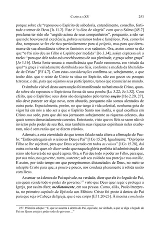 253CAPÍTULO XV
porque sobre ele “repousou o Espírito de sabedoria, entendimento, conselho, forti-
tude e temor de Deus [Is 11.2]. Este é “o óleo de alegria” com que o Salmo [45.7]
proclama ter sido ele “ungido acima de seus companheiros”, porquanto, a não ser
que nele houvessetal excelência, pobres seríamos todos e famélicos. Pois, como foi
dito, tampouco se fez ele rico particularmente para si próprio, mas para que derra-
masse de sua abundância sobre os famintos e os sedentos. Ora, assim como se diz
que “o Pai não deu ao Filho o Espírito por medida” [Jo 3.34], assim expressa ele a
razão: “para que dele todos nós recebêssemos de sua plenitude, e graça sobre graça”
[Jo 1.16]. Desta fonte emana a munificência que Paulo rememora, em virtude da
qual “a graça é variadamente distribuída aos fiéis, conforme a medida da liberalida-
de de Cristo” [Ef 4.7]. Com estas considerações confirma-se, sobejamente, o que
tenho dito: que o reino de Cristo se situa no Espírito, não em gozos ou pompas
terrenas; e daí, para que sejamos seus participantes, temos que renunciar ao mundo.
O símbolo visível desta sacra unção foi manifestado no batismo de Cristo, quan-
do sobre ele repousou o Espírito na forma de uma pomba [Lc 3.22; Jo 1.32]. Com
efeito, que o Espírito e seus dons são designados pelo termo unção [1Jo 2.20, 27],
não deve parecer ser algo novo, nem absurdo, porquanto não somos alentados de
outra parte. Especialmente, porém, no que tange à vida celestial, nenhuma gota de
vigor há em nós a não ser a que o Espírito Santo nos instila, o qual escolheu em
Cristo sua sede, para que daí nos jorrassem sobejamente as riquezas celestes, das
quais somos demasiadamente carentes. Entretanto, visto que os fiéis se saem não só
invictos pelo poder de seu Rei, mas também suas riquezas espirituais neles exube-
ram, não é sem razão que se dizem cristãos.
Ademais, a esta eternidade de que temos falado nada altera a afirmação de Pau-
lo: “Então entregará ele o reino ao Deus e Pai” [1Co 15.24]. Igualmente: “O próprio
Filho se lhe sujeitará, para que Deus seja tudo em todas as coisas” [1Co 15.28], daí
outra coisa não quer ele dizer senão que naquela glória perfeita tal administração do
reino não haverá de ser qual é agora. Ora, o Pai deu todo o poder ao Filho, para que,
por sua mão, nos governe, nutra, sustente; sob seu cuidado nos proteja e nos auxilie.
E assim, por todo tempo em que peregrinarmos distanciados de Deus, no meio se
interpõe Cristo para que, a pouco e pouco, nos conduza plenamente à sólida união
com Deus.
Assentar-se à destra do Pai equivale, na verdade, dizer que ele é o legado do Pai,
em quem reside todo o poder do governo,257
visto que Deus quer reger e proteger a
Igreja, por assim dizer, mediatamente, em sua pessoa. Como, aliás, Paulo interpre-
ta, no primeiro capítulo da Epístola aos Efésios: Cristo foi posto à destra do Pai
para que seja o Cabeça da Igreja, que é seu corpo [Ef 1.20-23]. À mesma conclusão
257. Primeira edição: “E, que se assenta à dextra do Pai, equivale, na verdade, a que se diga o legado do
Pai em Quem esteja o poder todo do governo ...”
 