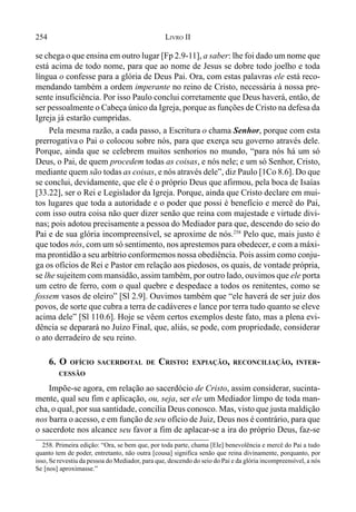 254 LIVRO II
se chega o que ensina em outro lugar [Fp 2.9-11], a saber: lhe foi dado um nome que
está acima de todo nome, para que ao nome de Jesus se dobre todo joelho e toda
língua o confesse para a glória de Deus Pai. Ora, com estas palavras ele está reco-
mendando também a ordem imperante no reino de Cristo, necessária à nossa pre-
sente insuficiência. Por isso Paulo conclui corretamente que Deus haverá, então, de
ser pessoalmente o Cabeça único da Igreja, porque as funções de Cristo na defesa da
Igreja já estarão cumpridas.
Pela mesma razão, a cada passo, a Escritura o chama Senhor, porque com esta
prerrogativa o Pai o colocou sobre nós, para que exerça seu governo através dele.
Porque, ainda que se celebrem muitos senhorios no mundo, “para nós há um só
Deus, o Pai, de quem procedem todas as coisas, e nós nele; e um só Senhor, Cristo,
mediante quem são todas as coisas, e nós através dele”, diz Paulo [1Co 8.6]. Do que
se conclui, devidamente, que ele é o próprio Deus que afirmou, pela boca de Isaías
[33.22], ser o Rei e Legislador da Igreja. Porque, ainda que Cristo declare em mui-
tos lugares que toda a autoridade e o poder que possi é benefício e mercê do Pai,
com isso outra coisa não quer dizer senão que reina com majestade e virtude divi-
nas; pois adotou precisamente a pessoa do Mediador para que, descendo do seio do
Pai e de sua glória incompreensível, se aproxime de nós.258
Pelo que, mais justo é
que todos nós, com um só sentimento, nos aprestemos para obedecer, e com a máxi-
ma prontidão a seu arbítrio conformemos nossa obediência. Pois assim como conju-
ga os ofícios de Rei e Pastor em relação aos piedosos, os quais, de vontade própria,
se lhe sujeitem com mansidão, assim também, por outro lado, ouvimos que ele porta
um cetro de ferro, com o qual quebre e despedace a todos os renitentes, como se
fossem vasos de oleiro” [Sl 2.9]. Ouvimos também que “ele haverá de ser juiz dos
povos, de sorte que cubra a terra de cadáveres e lance por terra tudo quanto se eleve
acima dele” [Sl 110.6]. Hoje se vêem certos exemplos deste fato, mas a plena evi-
dência se deparará no Juízo Final, que, aliás, se pode, com propriedade, considerar
o ato derradeiro de seu reino.
6. O OFÍCIO SACERDOTAL DE CRISTO: EXPIAÇÃO, RECONCILIAÇÃO, INTER-
CESSÃO
Impõe-se agora, em relação ao sacerdócio de Cristo, assim considerar, sucinta-
mente, qual seu fim e aplicação, ou, seja, ser ele um Mediador limpo de toda man-
cha, o qual, por sua santidade, concilia Deus conosco. Mas, visto que justa maldição
nos barra o acesso, e em função de seu ofício de Juiz, Deus nos é contrário, para que
o sacerdote nos alcance seu favor a fim de aplacar-se a ira do próprio Deus, faz-se
258. Primeira edição: “Ora, se bem que, por toda parte, chama [Ele] benevolência e mercê do Pai a tudo
quanto tem de poder, entretanto, não outra [cousa] significa senão que reina divinamente, porquanto, por
isso, Se revestiu da pessoa do Mediador, para que, descendo do seio do Pai e da glória incompreensível, a nós
Se [nos] aproximasse.”
 