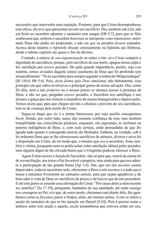 255CAPÍTULO XV
necessário que intervenha uma expiação. Portanto, para que Cristo desempenhasse
este ofício, ele teve que apresentar-secom um sacrifício. Ora, também sob a lei, não
era lícito ao sacerdote adentrar o santuário sem sangue [Hb 9.7], para que os fiéis
soubessem que, embora o sacerdote houvesse se interposto como intercessor, entre-
tanto Deus não podia ser propiciado, a não ser que os pecados fossem expiados.
Acerca desta matéria o Apóstolo discute extensamente na Epístola aos Hebreus,
desde o sétimo capítulo até quase o fim do décimo.
Contudo, a síntese de sua argumentação se reduz a isto: só a Cristo compete a
dignidade do sacerdócio, porque, pelo sacrifício de sua morte, apagou nossa culpa e
fez satisfação por nossos pecados. De quão grande importância, porém, seja esta
matéria, somos avisados daquele solene juramento de Deus que foi proferido sem
arrependimento: “Tu és sacerdote para sempresegundo a ordem de Melquisedeque”
[Sl 110.4; Hb 5.6]. Pois, desta forma quis Deus sancionar, não dubiamente, esse
princípio em que sabia revolver-se o principal gonzo de nossa salvação. Ora, como
foi dito, nem a nós próprios ou a nossas preces se alcança acesso à presença de
Deus, a não ser que, purgados nossos pecados, o Sacerdote nos santifique e nos
alcance a graça que nos elimina a imundície de nossas transgressões e depravações.
Vemos assim que, para que chegue até nós a eficácia e proveito de seu sacerdócio,
tem-se de começar pela morte de Cristo.
Segue-se daqui que ele é o eterno Intercessor, por cujo auxílio conseguimos
favor. Donde, por outro lado, nasce não somente confiança de orar, mas também
tranqüilidade nas consciências piedosas, enquanto, em segurança, se reclinam na
paterna indulgência de Deus, e, com toda certeza, estão persuadidas de que lhe
agrada tudo quanto é consagrado através do Mediador. Embora, na verdade, sob a
lei ordenara Deus que se lhe oferecessem sacrifícios de animais, diversa e nova foi
a disposição em Cristo, de tal modo que, o mesmo que era o sacerdote, fosse tam-
bém a vítima, porquanto nem se podia achar outra satisfação idônea pelos pecados,
nem alguém digno de tão elevada honra que o Unigênito pudesse oferecer a Deus.
Agora Cristo exerce a funçãode Sacerdote, não só para que, mercê da eterna lei
de reconciliação, nos torne o Pai favorável e propício, mas ainda para que nos admi-
ta à participação de tão grande honra [Ap 1.6]. Ora, que em nós mesmos somos
depravados, todavia sacerdotes nele, oferecemo a Deus a nós mesmos e a tudo que é
nosso e entramos livremente no santuário celeste, para que sejam agradáveis e de
bom odor à vista de Deus os sacrifícios de preces e de louvor que de nós procedem.
E até este ponto se estende essa afirmação de Cristo: “Por causa deles a mim mesmo
me santifico” [Jo 17.19], porquanto, banhados de sua santidade, até onde consigo
nos consagrou ao Pai, nós que, de outro modo, cheiramos mal diante dele, lhe agra-
damos como se fôssemos puros e limpos, aliás, até mesmo santos. A isto se refere a
unção do santuário de que se faz menção em Daniel [9.24]. Pois é preciso notar a
antítese entre esta unção e aquela, unção penumbrosa que estivera então em uso,
 