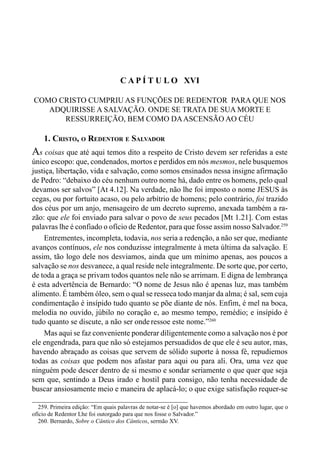 257CAPÍTULO XV
C A P Í T U L O XVI
COMO CRISTO CUMPRIU AS FUNÇÕES DE REDENTOR PARA QUE NOS
ADQUIRISSE A SALVAÇÃO. ONDE SE TRATA DE SUA MORTE E
RESSURREIÇÃO, BEM COMO DAASCENSÃO AO CÉU
1. CRISTO, O REDENTOR E SALVADOR
As coisas que até aqui temos dito a respeito de Cristo devem ser referidas a este
único escopo: que, condenados, mortos e perdidos em nós mesmos, nele busquemos
justiça, libertação, vida e salvação, como somos ensinados nessa insigne afirmação
de Pedro: “debaixo do céu nenhum outro nome há, dado entre os homens, pelo qual
devamos ser salvos” [At 4.12]. Na verdade, não lhe foi imposto o nome JESUS às
cegas, ou por fortuito acaso, ou pelo arbítrio de homens; pelo contrário, foi trazido
dos céus por um anjo, mensageiro de um decreto supremo, anexada também a ra-
zão: que ele foi enviado para salvar o povo de seus pecados [Mt 1.21]. Com estas
palavras lhe é confiado o ofício de Redentor, para que fosse assim nosso Salvador.259
Entrementes, incompleta, todavia, nos seria a redenção, a não ser que, mediante
avanços contínuos, ele nos conduzisse integralmente à meta última da salvação. E
assim, tão logo dele nos desviamos, ainda que um mínimo apenas, aos poucos a
salvação se nos desvanece, a qual reside nele integralmente. De sorte que, por certo,
de toda a graça se privam todos quantos nele não se arrimam. E digna de lembrança
é esta advertência de Bernardo: “O nome de Jesus não é apenas luz, mas também
alimento. É também óleo, sem o qual se resseca todo manjar da alma; é sal, sem cuja
condimentação é insípido tudo quanto se põe diante de nós. Enfim, é mel na boca,
melodia no ouvido, júbilo no coração e, ao mesmo tempo, remédio; e insípido é
tudo quanto se discute, a não ser onde ressoe este nome.”260
Mas aqui se faz conveniente ponderar diligentemente como a salvação nos é por
ele engendrada, para que não só estejamos persuadidos de que ele é seu autor, mas,
havendo abraçado as coisas que servem de sólido suporte à nossa fé, repudiemos
todas as coisas que podem nos afastar para aqui ou para ali. Ora, uma vez que
ninguém pode descer dentro de si mesmo e sondar seriamente o que quer que seja
sem que, sentindo a Deus irado e hostil para consigo, não tenha necessidade de
buscar ansiosamente meio e maneira de aplacá-lo; o que exige satisfação requer-se
259. Primeira edição: “Em quais palavras de notar-se é [o] que havemos abordado em outro lugar, que o
ofício de Redentor Lhe foi outorgado para que nos fosse o Salvador.”
260. Bernardo, Sobre o Cântico dos Cânticos, sermão XV.
 