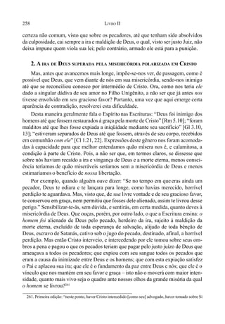 258 LIVRO II
261. Primeira edição: “neste ponto, haver Cristo intercedido [como seu] advogado, haver tomado sobre Si
certeza não comum, visto que sobre os pecadores, até que tenham sido absolvidos
da culposidade, cai sempre a ira e maldição de Deus, o qual, visto ser justo Juiz, não
deixa impune quem viola sua lei; pelo contrário, armado ele está para a punição.
2. A IRA DE DEUS SUPERADA PELA MISERICÓRDIA POLARIZADA EM CRISTO
Mas, antes que avancemos mais longe, impõe-se-nos ver, de passagem, como é
possível que Deus, que vem diante de nós em sua misericórdia, sendo-nos inimigo
até que se reconciliou conosco por intermédio de Cristo. Ora, como nos teria ele
dado a singular dádiva de seu amor no Filho Unigênito, a não ser que já antes nos
tivesse envolvido em seu gracioso favor? Portanto, uma vez que aqui emerge certa
aparência de contradição, resolverei esta dificuldade.
Desta maneira geralmente fala o Espíritonas Escrituras: “Deus foi inimigo dos
homens até que fossem restaurados à graça pela morte de Cristo” [Rm 5.10]; “foram
malditos até que lhes fosse expiada a iniqüidade mediante seu sacrifício” [Gl 3.10,
13]; “estiveram separados de Deus até que fossem, através de seu corpo, recebidos
em comunhão com ele” [Cl 1.21, 22]. Expressões deste gênero nos foram acomoda-
das à capacidade para que melhor entendamos quão mísera nos é, e calamitosa, a
condição à parte de Cristo. Pois, a não ser que, em termos claros, se dissesse que
sobre nós haviam recaído a ira e vingança de Deus e a morte eterna, menos consci-
ência teríamos de quão miseráveis seríamos sem a misericórdia de Deus e menos
estimaríamos o benefício de nossa libertação.
Por exemplo, quando alguém ouve dizer: “Se no tempo em que eras ainda um
pecador, Deus te odiara e te lançara para longe, como havias merecido, horrível
perdição te aguardava. Mas, visto que, de sua livre vontade e de seu gracioso favor,
te conservou em graça, nem permitiu que fosses dele alienado, assim te livrou desse
perigo.” Sensibilizar-te-ás, sem dúvida, e sentirás, em certa medida, quanto deves à
misericórdia de Deus. Que ouças, porém, por outro lado, o que a Escritura ensina: o
homem foi alienado de Deus pelo pecado, herdeiro da ira, sujeito à maldição da
morte eterna, excluído de toda esperança de salvação, alijado de toda bênção de
Deus, escravo de Satanás, cativo sob o jugo do pecado, destinado, afinal, a horrível
perdição. Mas então Cristo interveio, e intercedendo por ele tomou sobre seus om-
bros a pena e pagou o que os pecados teriam que pagar pelo justo juízo de Deus que
ameaçava a todos os pecadores; que expiou com seu sangue todos os pecados que
eram a causa da inimizade entre Deus e os homens; que com esta expiação satisfez
o Pai e aplacou sua ira; que ele é o fundamento da paz entre Deus e nós; que ele é o
vínculo que nos mantém em seu favor e graça – isto não o moverá com maior inten-
sidade, quanto mais vivo seja o quadro ante nossos olhos da grande miséria da qual
o homem se livrou?261
 