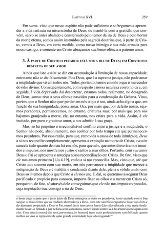 259CAPÍTULO XVI
Em suma, visto que nosso espírito não pode suficiente e sofregamente apreen-
der a vida calcada na misericórdia de Deus, ou mantê-la com a gratidão que con-
vém, salvo se antes abalado e consternado pelo temor da ira de Deus e pelo horror
da morte eterna, somos assim instruídos pela sagrada doutrina que, à parte de Cris-
to, vemos a Deus, em certa medida, como nosso inimigo e sua mão armada para
nosso castigo, e somente em Cristo abraçamos sua benevolência e paterno amor.
3. À PARTE DE CRISTO O PECADOR ESTÁ SOB A IRA DE DEUS; EM CRISTO ELE
DESFRUTA DE SEU AMOR
Ainda que isto assim se diz em acomodação à limitação de nossa capacidade,
entretanto não se diz falsamente. Pois Deus, que é a suprema justiça, não pode amar
a iniqüidade que vê em todos nós. Todos, portanto, temos em nós o que é merecedor
do ódio divino. Conseqüentemente, com respeito a nossa natureza corrompida e, em
seguida, à vida depravada daí decorrente, estamos todos, realmente, no desagrado
de Deus, somos réus a seus olhos e nascidos para a condenação da Gehena. Visto,
porém, que o Senhor não quer perder em nós o que é seu, ainda acha algo a que, em
função de sua benignidade, possa amar. Ora, por mais que, por defeito nosso, seja-
mos pecadores, permanecemos, no entanto, criaturas suas; por mais que para nós
hajamos granjeado a morte, ele, no entanto, nos criara para a vida. Assim, é ele
incitado, por puro e gracioso amor, a nos admitir à sua graça.
Mas, se há perpétuo e irreconciliável conflito entre a justiça e a iniqüidade, o
Senhor não pode, absolutamente, nos acolher por todo tempo em que permanecer-
mos pecadores. Por essa razão, para que, removida a causa de toda inimizade, Deus
a si nos reconcilie completamente, apresenta a expiação na morte de Cristo, e assim
cancela tudo quanto de mau há em nós, para que nós, que antes disso éramos imun-
dos e impuros, nos mostremos justos e santos a seus olhos. Portanto, com seu amor
Deus o Pai se apresenta e antecipa nossa reconciliação em Cristo. De fato, visto que
ele nos amou primeiro [1Jo 4.19], então a si nos reconcilia. Mas, visto que, até que
Cristo nos socorra com sua morte, em nós permanece a iniqüidade que merece a
indignação de Deus e é maldita e condenada diante dele, plena e sólida união com
Deus só a temos depois que Cristo a ele nos une. E daí, se queremos assegurar Deus
pacificado e propício para conosco, importa fixar os olhos e a mente em Cristo só,
porquanto, de fato, só através dele conseguimos que ele não nos impute os pecados,
cuja imputação traz consigo a ira de Deus.
e haver pago a pena que o justo juízo de Deus ameaçava a todos os pecadores, haver expiado com o Seu
sangue os maus feitos que os rendiam abomináveis a Deus, com este sacrifício expiatório haver satisfeito e
devidamente propiciado a Deus o Pai, mercê deste intercessor haver-Lhe sido aplacada a ira, neste funda-
mento haver-se firmado a paz de Deus com os homens, neste vínculo conter-se-Lhe a benevolência para com
eles. Com estas [cousas] não será, porventura, [o homem[ tanto mais profundamente sensibilizado quanto
melhor ao vivo se represente de quão grande calamidade haja sido resgatado?”
 