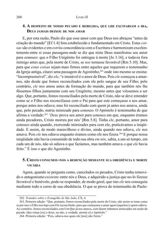 260 LIVRO II
262. Tratados sobre o Evangelho de São João, CX, 6.
263. Primeira edição: “Que, portanto, fomos reconciliados pela morte de Cristo, não assim se tome como
se por isso o Filho nos haja com Ele reconciliado: para que começasse a amar agora [aqueles] a quem odiava.
Ao contrário, fomos reconciliados com Um Que já nos amava, com Quem tínhamos inimizades em razão do
pecado. Que esteja [eu] a dizer, ou não, a verdade, ateste[-o] o Apóstolo.”
264. Primeira edição: “Pois, odiava-nos quais ele [nos] não fizera.”
4. A DESPEITO DE NOSSO PECADO E REBELDIA, QUE LHE EXCITARIAM A IRA,
DEUS JAMAIS DEIXOU DE NOS AMAR
E, por esta razão, Paulo diz que esse amor com que Deus nos abraçou “antes da
criação do mundo” [Ef 1.4] fora estabelecido e fundamentado em Cristo. Estas coi-
sas são evidentes e em estrita concordância com a Escritura e harmonizam excelen-
temente entre si essas passagens onde se diz que nisto Deus manifestou seu amor
para conosco: que o Filho Unigênito foi entregue à morte [Jo 3.16], e todavia fora
inimigo antes que, pela morte de Cristo, se nos tornasse favorável [Rm 5.10]. Mas,
para que estas coisas sejam mais firmes entre aqueles que requerem o testemunho
da Igreja antiga, citarei uma passagem de Agostinho,262
onde isto mesmo se ensina:
“Incompreensível”, diz ele, “e imutável é o amor de Deus. Pois ele começou a amar-
nos, não desde que fomos reconciliados com ele pelo sangue de seu Filho; pelo
contrário, ele nos amou antes da formação do mundo, para que também nós lhe
fôssemos filhos juntamente com seu Unigênito, mesmo antes que viéssemos a ser
algo. Que, portanto, fomos reconciliados pela morte de Cristo, não se deve entender
como se o Filho nos reconciliasse com o Pai para que este começasse a nos amar,
porque antes nos odiava; mas foi reconciliado com quem já antes nos amava, ainda
que, pelo pecado, nutria inimizade para conosco. O Apóstolo é testemunha de que
afirma a verdade:263
‘Deus prova seu amor para conosco em que, enquanto éramos
ainda pecadores, Cristo morreu por nós’ [Rm 5.8]. Tinha ele, portanto, amor para
conosco ainda quando, exercendo inimizades para com ele, praticávamos a iniqüi-
dade. E assim, de modo maravilhoso e divino, ainda quando nos odiava, ele nos
amava. Pois ele nos odiava enquanto éramos como ele nos fizera.264
E porque nossa
iniqüidade não havia consumido de todosua obra em nós, sabia, a um só tempo, em
cada um de nós, não só odiava o que fazíamos, mas também amava o que ele havia
feito.” É isso o que diz Agostinho.
5. CRISTO CONSUMOU-NOS A REDENÇÃO MEDIANTE SUA OBEDIÊNCIA E MORTE
VICÁRIA
Agora, quando se pergunta como, cancelados os pecados, Cristo tenha removi-
do o antagonismoexistente entre nós e Deus, e adquirido a justiça que no-lo fizesse
favorável e benévolo, pode-se responder, de modo geral, que isto ele nos conseguiu
mediante todo o curso de sua obediência. O que se prova do testemunho de Paulo:
 