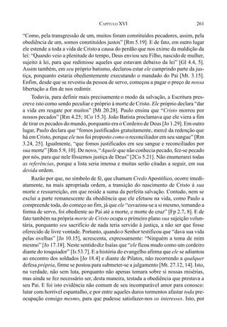 261CAPÍTULO XVI
“Como, pela transgressão de um, muitos foram constituídos pecadores, assim, pela
obediência de um, somos constituídos justos” [Rm 5.19]. E de fato, em outro lugar
ele estende a toda a vida de Cristoa causa do perdão que nos exime da maldição da
lei: “Quando veio a plenitude do tempo, Deus enviou seu Filho, nascido de mulher,
sujeito à lei, para que redimisse aqueles que estavam debaixo da lei” [Gl 4.4, 5].
Assim também, em seu próprio batismo, declarou estar ele cumprindo parte da jus-
tiça, porquanto estaria obedientemente executando o mandado do Pai [Mt. 3.15].
Enfim, desde que se revestiu da pessoa de servo, começou a pagar o preço de nossa
libertação a fim de nos redimir.
Todavia, para definir mais precisamente o modo da salvação, a Escritura pres-
creve isto como sendo peculiar e próprio à morte de Cristo. Ele próprio declara “dar
a vida em resgate por muitos” [Mt 20.28]. Paulo ensina que “Cristo morreu por
nossos pecados” [Rm 4.25; 1Co 15.3]. João Batista proclamava que ele viera a fim
de tirar os pecados do mundo, porquanto era o Cordeiro de Deus [Jo 1.29]. Em outro
lugar, Paulo declara que “fomos justificados gratuitamente, mercê da redenção que
há em Cristo, porque ele nos foi proposto como o reconciliador em seu sangue” [Rm
3.24, 25]. Igualmente, “que fomos justificados em seu sangue e reconciliados por
sua morte” [Rm 5.9, 10]. De novo, “Aquele que não conhecia pecado, fez-se pecado
por nós, para que nele fôssemos justiça de Deus” [2Co 5.21]. Não enumerarei todas
as referências, porque a lista seria imensa e muitas serão citadas a seguir, em sua
devida ordem.
Razão por que, no símbolo de fé, que chamam Credo Apostólico, ocorre imedi-
atamente, na mais apropriada ordem, a transição do nascimento de Cristo à sua
morte e ressurreição, em que reside a suma da perfeita salvação. Contudo, nem se
exclui a parte remanescente da obediência que ele efetuou na vida, como Paulo a
compreende toda, do começo ao fim, já que ele “esvaziou-se a si mesmo, tomando a
forma de servo, foi obediente ao Pai até a morte, e morte de cruz” [Fp 2.7, 8]. E de
fato também na própria morte de Cristo ocupa o primeiro plano sua sujeição volun-
tária, porquanto seu sacrifício de nada teria servido à justiça, a não ser que fosse
oferecido de livre vontade. Portanto, quandoo Senhor testificou que “dava sua vida
pelas ovelhas” [Jo 10.15], acrescenta, expressamente: “Ninguém a toma de mim
mesmo” [Jo 17.18]. Neste sentidodiz Isaías que “ele ficou mudo como um cordeiro
diante do tosquiador” [Is 53.7]. E a história do evangelho afirma que ele se adiantou
ao encontro dos soldados [Jo 18.4] e diante de Pilatos, não recorrendo a qualquer
defesa própria, firme se postou para submeter-se a julgamento [Mt. 27.12, 14]. Isto,
na verdade, não sem luta, porquanto não apenas tomara sobre si nossas misérias,
mas ainda se fez necessário ser, desta maneira, testada a obediência que prestava a
seu Pai. E foi isto evidência não comum de seu incomparável amor para conosco:
lutar com horrível espantalho, e por entre aqueles duros tormentos afastar toda pre-
ocupação consigo mesmo, para que pudesse satisfazer-nos os interesses. Isto, por
 