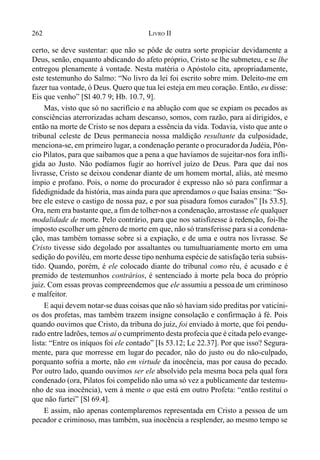 262 LIVRO II
certo, se deve sustentar: que não se pôde de outra sorte propiciar devidamente a
Deus, senão, enquanto abdicando do afeto próprio, Cristo se lhe submeteu, e se lhe
entregou plenamente à vontade. Nesta matéria o Apóstolo cita, apropriadamente,
este testemunho do Salmo: “No livro da lei foi escrito sobre mim. Deleito-me em
fazer tua vontade, ó Deus. Quero que tua lei esteja em meu coração. Então, eu disse:
Eis que venho” [Sl 40.7 9; Hb. 10.7, 9].
Mas, visto que só no sacrifício e na ablução com que se expiam os pecados as
consciências aterrorizadas acham descanso, somos, com razão, para aí dirigidos, e
então na morte de Cristo se nos depara a essência da vida. Todavia, visto que ante o
tribunal celeste de Deus permanecia nossa maldição resultante da culposidade,
menciona-se, em primeiro lugar, a condenação perante o procuradorda Judéia, Pôn-
cio Pilatos, para que saibamos que a pena a que havíamos de sujeitar-nos fora infli-
gida ao Justo. Não podíamos fugir ao horrível juízo de Deus. Para que daí nos
livrasse, Cristo se deixou condenar diante de um homem mortal, aliás, até mesmo
ímpio e profano. Pois, o nome do procurador é expresso não só para confirmar a
fidedignidade da história, mas ainda para que aprendamos o que Isaías ensina: “So-
bre ele esteve o castigo de nossa paz, e por sua pisadura fomos curados” [Is 53.5].
Ora, nem era bastante que, a fim de tolher-nos a condenação, arrostasse ele qualquer
modalidade de morte. Pelo contrário, para que nos satisfizesse à redenção, foi-lhe
imposto escolher um gênero de morte em que, não só transferisse para si a condena-
ção, mas também tomasse sobre si a expiação, e de uma e outra nos livrasse. Se
Cristo tivesse sido degolado por assaltantes ou tumultuariamente morto em uma
sedição do poviléu, em morte desse tipo nenhuma espécie de satisfação teria subsis-
tido. Quando, porém, é ele colocado diante do tribunal como réu, é acusado e é
premido de testemunhos contrários, é sentenciado à morte pela boca do próprio
juiz. Com essas provas compreendemos que ele assumiu a pessoade um criminoso
e malfeitor.
E aqui devem notar-se duas coisas que não só haviam sido preditas por vaticíni-
os dos profetas, mas também trazem insigne consolação e confirmação à fé. Pois
quando ouvimos que Cristo, da tribuna do juiz, foi enviado à morte, que foi pendu-
rado entre ladrões, temos aí o cumprimento desta profecia que é citada pelo evange-
lista: “Entre os iníquos foi ele contado” [Is 53.12; Lc 22.37]. Por que isso? Segura-
mente, para que morresse em lugar do pecador, não do justo ou do não-culpado,
porquanto sofria a morte, não em virtude da inocência, mas por causa do pecado.
Por outro lado, quando ouvimos ser ele absolvido pela mesma boca pela qual fora
condenado (ora, Pilatos foi compelido não uma só vez a publicamente dar testemu-
nho de sua inocência), vem à mente o que está em outro Profeta: “então restituí o
que não furtei” [Sl 69.4].
E assim, não apenas contemplaremos representada em Cristo a pessoa de um
pecador e criminoso, mas também, sua inocência a resplender, ao mesmo tempo se
 