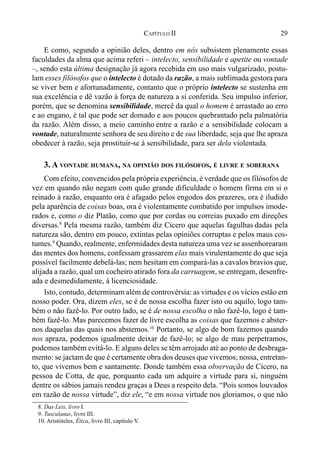 29CAPÍTULO II
E como, segundo a opinião deles, dentro em nós subsistem plenamente essas
faculdades da alma que acima referi – intelecto, sensibilidade e apetite ou vontade
–, sendo esta última designação já agora recebida em uso mais vulgarizado, postu-
lam esses filósofos que o intelecto é dotado da razão, a mais sublimada gestora para
se viver bem e afortunadamente, contanto que o próprio intelecto se sustenha em
sua excelência e dê vazão à força de natureza a si conferida. Seu impulso inferior,
porém, que se denomina sensibilidade, mercê da qual o homem é arrastado ao erro
e ao engano, é tal que pode ser domado e aos poucos quebrantado pela palmatória
da razão. Além disso, a meio caminho entre a razão e a sensibilidade colocam a
vontade, naturalmente senhora de seu direito e de sua liberdade, seja que lhe apraza
obedecer à razão, seja prostituir-se à sensibilidade, para ser dela violentada.
3. A VONTADE HUMANA, NA OPINIÃO DOS FILÓSOFOS, É LIVRE E SOBERANA
Com efeito, convencidos pela própria experiência, é verdade que os filósofos de
vez em quando não negam com quão grande dificuldade o homem firma em si o
reinado à razão, enquanto ora é afagado pelos engodos dos prazeres, ora é iludido
pela aparência de coisas boas, ora é violentamente combatido por impulsos imode-
rados e, como o diz Platão, como que por cordas ou correias puxado em direções
diversas.8
Pela mesma razão, também diz Cícero que aquelas fagulhas dadas pela
natureza são, dentro em pouco, extintas pelas opiniões corruptas e pelos maus cos-
tumes.9
Quando, realmente, enfermidades desta natureza uma vez se assenhorearam
das mentes dos homens, confessam grassarem elas mais virulentamente do que seja
possível facilmente debelá-las; nem hesitam em compará-las a cavalos bravios que,
alijada a razão, qual um cocheiro atirado fora da carruagem, se entregam, desenfre-
ada e desmedidamente, à licenciosidade.
Isto, contudo, determinam além de controvérsia: as virtudes e os vícios estão em
nosso poder. Ora, dizem eles, se é de nossa escolha fazer isto ou aquilo, logo tam-
bém o não fazê-lo. Por outro lado, se é de nossa escolha o não fazê-lo, logo é tam-
bém fazê-lo. Mas parecemos fazer de livre escolha as coisas que fazemos e abster-
nos daquelas das quais nos abstemos.10
Portanto, se algo de bom fazemos quando
nos apraza, podemos igualmente deixar de fazê-lo; se algo de mau perpetramos,
podemos também evitá-lo. E alguns deles se têm arrojado até ao ponto de desbraga-
mento: se jactam de que é certamente obra dos deuses que vivemos; nossa, entretan-
to, que vivemos bem e santamente. Donde também essa observação de Cícero, na
pessoa de Cotta, de que, porquanto cada um adquire a virtude para si, ninguém
dentre os sábios jamais rendeu graças a Deus a respeito dela. “Pois somos louvados
em razão de nossa virtude”, diz ele, “e em nossa virtude nos gloriamos, o que não
8. Das Leis, livro I.
9. Tusculanas, livro III.
10. Aristóteles, Ética, livro III, capítulo V.
 