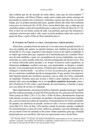 263CAPÍTULO XVI
fará evidente que foi ele acusado de crime alheio, antes que de crime próprio.265
Sofreu, portanto, sob Pôncio Pilatos, sendo assim citado pela solene sentença do
procurador ao número dos criminosos, entretanto, mesmo que não seja, ao mesmo
tempo, por ele próprio pronunciado justo, quando afirma não achar nele nenhuma
causa para incriminação [Jo 18.38]. Esta é nossa absolvição: que a culpa que nos
mantinha sujeitos à pena foi transferida para a cabeça do Filho de Deus [Is 53.12].
Pois se deve ter em mente, acima de tudo, esta permuta, para que não tremamos e
estejamos ansiosos por toda a vida, como se ainda pendesse sobre nós a justa vin-
gança de Deus, a qual o Filho de Deus transferiu para si.
6. A MORTE DE CRISTO NA CRUZ, AMALDIÇOADA, PORÉM BENDITA
Além disso, a própria forma da morte de Cristo não carece de grande mistério.A
cruz era maldita não apenas na opinião humana, mas também por decreto da lei
divina [Dt 21.23]. Logo, enquanto é nela alçado, Cristo se faz sujeito à maldição. E
se impôs agir assim para que, enquanto ela é transferida para ele, eximidos fôsse-
mos de toda maldição, a qual, em conseqüência de nossas iniqüidades, nos estava
reservada, ou, antes, pendia sobre nós. Isto fora prefigurado até mesmo na lei. Pois
as vítimas oferecidas pelos pecados e no Antigo Testamento eram expiatórias, as
chamavam aschamot, vocábulo com que, com propriedade, se designa o próprio
pecado. Com estaaplicação do termo, o Espírito quis indicar que elas equivaliam a
kaqarma,twn [katharmát)n – sacrifícios ou ritos de purificação], que tomariam so-
bre si e susteriam a maldição devida às transgressões. O que, porém, fora represen-
tado figurativamente nos sacrifícios mosaicos, isso se exibe em Cristo, atualizado
no arquétipo. Portanto, para que levasse a efeito a justa expiação, ofereceu ele a
própria vida como um ascham, isto é, um sacrifício expiatório do pecado, como o
diz o Profeta [Is 53.10], sobre o qual lançada, de certa maneira, a mancha e a pena,
para que deixe de ser-nos ele imputado.
Mais explicitamente, isto mesmo testifica oApóstolo, quando ensina que “Aquele
que não conhecera pecado, foi pelo Pai feito pecado por nós, para que nele fôssemos
feitos justiça de Deus” [2Co 5.21]. Ora, o Filho de Deus, absolutamente limpo de
toda mácula, revestiu-se, entretanto, do opróbrio e da ignomínia de nossas iniqüida-
des, e por seu turno nos cobriu de sua pureza. O mesmo parece ter Paulo contempla-
do quando, em referência ao pecado, ensina ter sido o mesmo condenado em sua
carne [Rm 8.3]. Pois, de fato, o Pai anulou o poder do pecado, quando a maldição
foi transferida para a carne de Cristo. Indica-se, portanto, com esta afirmação, que
em sua morte Cristo foi imolado ao Pai como vítima expiatória, para que, efetuada
propiciação por seu sacrifício, não mais nos apavoremos com a ira de Deus.
265. Primeira edição: “E, destarte, não apenas contemplaremos representada em Cristo a pessoa de um
pecador e criminoso, mas também, Sua inocência a resplender, conspícua haver-se-á, ao mesmo tempo, de
fazer [que foi Ele] gravado de alheio, antes que de próprio crime.”
 
