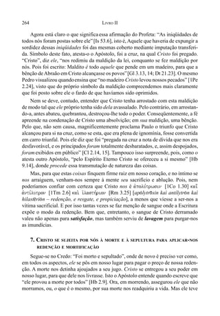 264 LIVRO II
Agora está claro o que significa essa afirmação do Profeta: “As iniqüidades de
todos nós foram postas sobre ele”[Is 53.6], isto é, Aquele que haveria de expungir a
sordidez dessas iniqüidades foi das mesmas coberto mediante imputação transferi-
da. Símbolo deste fato, atesta-o o Apóstolo, foi a cruz, na qual Cristo foi pregado.
“Cristo”, diz ele, “nos redimiu da maldição da lei, conquanto se fez maldição por
nós. Pois foi escrito: Maldito é todo aquele que pende em um madeiro, para que a
bênção de Abraão em Cristo alcançasse os povos”[Gl 3.13, 14; Dt 21.23]. O mesmo
Pedro visualizou quandoensina que “no madeiro Cristo levou nossos pecados” [1Pe
2.24], visto que do próprio símbolo da maldição compreendemos mais claramente
que foi posto sobre ele o fardo de que havíamos sido oprimidos.
Nem se deve, contudo, entender que Cristo tenha arrostado com esta maldição
de modo tal que ele próprio tenha sido dela avassalado. Pelo contrário, em arrostan-
do-a, antes abateu, quebrantou, destroçou-lhe todo o poder. Conseqüentemente, a fé
apreende na condenação de Cristo uma absolvição; em sua maldição, uma bênção.
Pelo que, não sem causa, magnificentemente proclama Paulo o triunfo que Cristo
alcançou para si na cruz, como se esta, que era plena de ignomínia, fosse convertida
em carro triunfal. Pois ele diz que foi “pregada na cruz a nota de dívida que nos era
desfavorável, e os principados foram totalmente desbaratados, e, assim despojados,
foramexibidos em público” [Cl 2.14, 15]. Tampouco isso surpreende, pois, como o
atesta outro Apóstolo, “pelo Espírito Eterno Cristo se ofereceu a si mesmo” [Hb
9.14], donde procede essa transmutação de natureza das coisas.
Mas, para que estas coisas finquem firme raiz em nosso coração, e no íntimo se
nos arraiguem, venham-nos sempre à mente seu sacrifício e ablução. Pois, nem
poderíamos confiar com certeza que Cristo nos é avpolu,trwsin [1Co 1.30] kai;
avnti,lutron [1Tm 2.6] kai. i`lasth,rion [Rm 3.25] [ap(lytr)sin kaì antílytr(n kaì
hilast@ri(n – redenção, e resgate, e propiciação], a menos que viesse a ser-nos a
vítima sacrificial. E por isso tantas vezes se faz menção de sangue onde a Escritura
expõe o modo da redenção. Bem que, entretanto, o sangue de Cristo derramado
valeu não apenas para satisfação, mas também serviu de lavagem para purgar-nos
as imundícias.
7. CRISTO SE SUJEITA POR NÓS À MORTE E À SEPULTURA PARA APLICAR-NOS
REDENÇÃO E MORTIFICAÇÃO
Segue-se no Credo: “Foi morto e sepultado”, onde de novo é preciso ver como,
em todos os aspectos, ele se pôs em nosso lugar para pagar o preço de nossa reden-
ção. A morte nos detinha ajoujados a seu jugo. Cristo se entregou a seu poder em
nosso lugar, para que dele nos livrasse. Isto o Apóstolo entende quando escreve que
“ele provou a morte por todos” [Hb 2.9]. Ora, em morrendo, assegurou ele que não
morramos, ou, o que é o mesmo, por sua morte nos readquiriu a vida. Mas ele teve
 