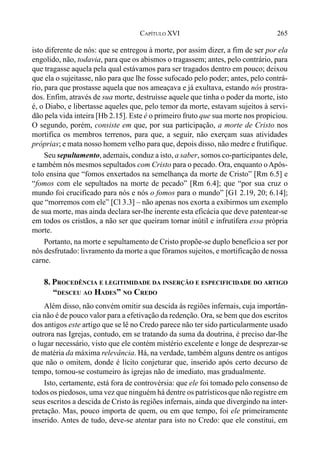265CAPÍTULO XVI
isto diferente de nós: que se entregou à morte, por assim dizer, a fim de ser por ela
engolido, não, todavia, para que os abismos o tragassem; antes, pelo contrário, para
que tragasse aquela pela qual estávamos para ser tragados dentro em pouco; deixou
que ela o sujeitasse, não para que lhe fosse sufocado pelo poder; antes, pelo contrá-
rio, para que prostasse aquela que nos ameaçava e já exultava, estando nós prostra-
dos. Enfim, através de sua morte, destruísse aquele que tinha o poder da morte, isto
é, o Diabo, e libertasse aqueles que, pelo temor da morte, estavam sujeitos à servi-
dão pela vida inteira [Hb 2.15]. Este é o primeiro fruto que sua morte nos propiciou.
O segundo, porém, consiste em que, por sua participação, a morte de Cristo nos
mortifica os membros terrenos, para que, a seguir, não exerçam suas atividades
próprias; e mata nosso homem velho para que, depois disso, não medre e frutifique.
Seu sepultamento, ademais, conduz a isto, a saber, somos co-participantes dele,
e também nós mesmos sepultados com Cristo para o pecado. Ora, enquanto oApós-
tolo ensina que “fomos enxertados na semelhança da morte de Cristo” [Rm 6.5] e
“fomos com ele sepultados na morte de pecado” [Rm 6.4]; que “por sua cruz o
mundo foi crucificado para nós e nós o fomos para o mundo” [G1 2.19, 20; 6.14];
que “morremos com ele” [Cl 3.3] – não apenas nos exorta a exibirmos um exemplo
de sua morte, mas ainda declara ser-lhe inerente esta eficácia que deve patentear-se
em todos os cristãos, a não ser que queiram tornar inútil e infrutífera essa própria
morte.
Portanto, na morte e sepultamento de Cristo propõe-se duplo benefícioa ser por
nós desfrutado: livramento da morte a que fôramos sujeitos, e mortificação de nossa
carne.
8. PROCEDÊNCIA E LEGITIMIDADE DA INSERÇÃO E ESPECIFICIDADE DO ARTIGO
“DESCEU AO HADES” NO CREDO
Além disso, não convém omitir sua descida ás regiões infernais, cuja importân-
cia não é de pouco valor para a efetivação da redenção. Ora, se bem que dos escritos
dos antigos este artigo que se lê no Credo parece não ter sido particularmente usado
outrora nas Igrejas, contudo, em se tratando da suma da doutrina, é preciso dar-lhe
o lugar necessário, visto que ele contém mistério excelente e longe de desprezar-se
de matéria da máxima relevância. Há, na verdade, também alguns dentre os antigos
que não o omitem, donde é lícito conjeturar que, inserido após certo decurso de
tempo, tornou-se costumeiro às igrejas não de imediato, mas gradualmente.
Isto, certamente, está fora de controvérsia: que ele foi tomado pelo consenso de
todos os piedosos, uma vez que ninguém há dentre os patrísticosque não registre em
seus escritos a descida de Cristo às regiões infernais, ainda que divergindo na inter-
pretação. Mas, pouco importa de quem, ou em que tempo, foi ele primeiramente
inserido. Antes de tudo, deve-se atentar para isto no Credo: que ele constitui, em
 