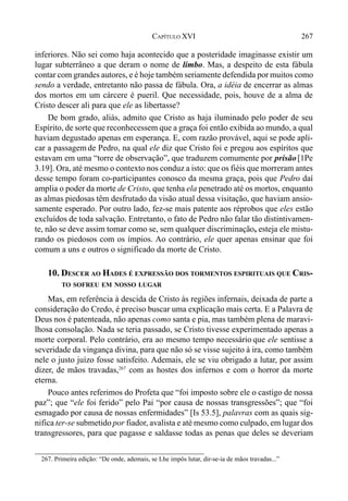267CAPÍTULO XVI
inferiores. Não sei como haja acontecido que a posteridade imaginasse existir um
lugar subterrâneo a que deram o nome de limbo. Mas, a despeito de esta fábula
contar com grandes autores, e é hoje também seriamente defendida por muitos como
sendo a verdade, entretanto não passa de fábula. Ora, a idéia de encerrar as almas
dos mortos em um cárcere é pueril. Que necessidade, pois, houve de a alma de
Cristo descer ali para que ele as libertasse?
De bom grado, aliás, admito que Cristo as haja iluminado pelo poder de seu
Espírito, de sorte que reconhecessem que a graça foi então exibida ao mundo, a qual
haviam degustado apenas em esperança. E, com razão provável, aqui se pode apli-
car a passagem de Pedro, na qual ele diz que Cristo foi e pregou aos espíritos que
estavam em uma “torre de observação”, que traduzem comumente por prisão[1Pe
3.19]. Ora, até mesmo o contexto nos conduz a isto: que os fiéis que morreram antes
desse tempo foram co-participantes conosco da mesma graça, pois que Pedro daí
amplia o poder da morte de Cristo, que tenha ela penetrado até os mortos, enquanto
as almas piedosas têm desfrutado da visão atual dessa visitação, que haviam ansio-
samente esperado. Por outro lado, fez-se mais patente aos réprobos que eles estão
excluídos de toda salvação. Entretanto, o fato de Pedro não falar tão distintivamen-
te, não se deve assim tomar como se, sem qualquer discriminação, esteja ele mistu-
rando os piedosos com os ímpios. Ao contrário, ele quer apenas ensinar que foi
comum a uns e outros o significado da morte de Cristo.
10. DESCER AO HADES É EXPRESSÃO DOS TORMENTOS ESPIRITUAIS QUE CRIS-
TO SOFREU EM NOSSO LUGAR
Mas, em referência à descida de Cristo às regiões infernais, deixada de parte a
consideração do Credo, é preciso buscar uma explicação mais certa. E a Palavra de
Deus nos é patenteada, não apenas como santa e pia, mas também plena de maravi-
lhosa consolação. Nada se teria passado, se Cristo tivesse experimentado apenas a
morte corporal. Pelo contrário, era ao mesmo tempo necessário que ele sentisse a
severidade da vingança divina, para que não só se visse sujeito à ira, como também
nele o justo juízo fosse satisfeito. Ademais, ele se viu obrigado a lutar, por assim
dizer, de mãos travadas,267
com as hostes dos infernos e com o horror da morte
eterna.
Pouco antes referimos do Profeta que “foi imposto sobre ele o castigo de nossa
paz”; que “ele foi ferido” pelo Pai “por causa de nossas transgressões”; que “foi
esmagado por causa de nossas enfermidades” [Is 53.5], palavras com as quais sig-
nifica ter-se submetido por fiador, avalista e até mesmo como culpado, em lugar dos
transgressores, para que pagasse e saldasse todas as penas que deles se deveriam
267. Primeira edição: “De onde, ademais, se Lhe impôs lutar, dir-se-ia de mãos travadas...”
 
