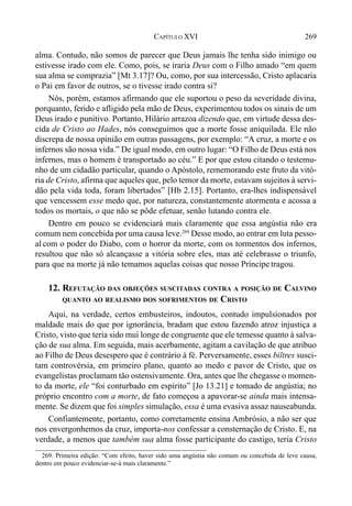 269CAPÍTULO XVI
alma. Contudo, não somos de parecer que Deus jamais lhe tenha sido inimigo ou
estivesse irado com ele. Como, pois, se iraria Deus com o Filho amado “em quem
sua alma se comprazia” [Mt 3.17]? Ou, como, por sua intercessão, Cristo aplacaria
o Pai em favor de outros, se o tivesse irado contra si?
Nós, porém, estamos afirmando que ele suportou o peso da severidade divina,
porquanto, ferido e afligido pela mão de Deus, experimentou todos os sinais de um
Deus irado e punitivo. Portanto, Hilário arrazoa dizendo que, em virtude dessa des-
cida de Cristo ao Hades, nós conseguimos que a morte fosse aniquilada. Ele não
discrepa de nossa opinião em outras passagens, por exemplo: “A cruz, a morte e os
infernos são nossa vida.” De igual modo, em outro lugar: “O Filho de Deus está nos
infernos, mas o homem é transportado ao céu.” E por que estou citando o testemu-
nho de um cidadão particular, quando o Apóstolo, rememorando este fruto da vitó-
ria de Cristo, afirma que aqueles que, pelo temor da morte, estavam sujeitos à servi-
dão pela vida toda, foram libertados” [Hb 2.15]. Portanto, era-lhes indispensável
que vencessem esse medo que, por natureza, constantemente atormenta e acossa a
todos os mortais, o que não se pôde efetuar, senão lutando contra ele.
Dentro em pouco se evidenciará mais claramente que essa angústia não era
comum nem concebida por uma causa leve.269
Desse modo, ao entrar em luta pesso-
al com o poder do Diabo, com o horror da morte, com os tormentos dos infernos,
resultou que não só alcançasse a vitória sobre eles, mas até celebrasse o triunfo,
para que na morte já não temamos aquelas coisas que nosso Príncipe tragou.
12. REFUTAÇÃO DAS OBJEÇÕES SUSCITADAS CONTRA A POSIÇÃO DE CALVINO
QUANTO AO REALISMO DOS SOFRIMENTOS DE CRISTO
Aqui, na verdade, certos embusteiros, indoutos, contudo impulsionados por
maldade mais do que por ignorância, bradam que estou fazendo atroz injustiça a
Cristo, visto que teria sido mui longe de congruente que ele temesse quanto à salva-
ção de sua alma. Em seguida, mais acerbamente, agitam a cavilação de que atribuo
ao Filho de Deus desespero que é contrário à fé. Perversamente, esses biltres susci-
tam controvérsia, em primeiro plano, quanto ao medo e pavor de Cristo, que os
evangelistas proclamam tão ostensivamente. Ora, antes que lhe chegasse o momen-
to da morte, ele “foi conturbado em espírito” [Jo 13.21] e tomado de angústia; no
próprio encontro com a morte, de fato começou a apavorar-se ainda mais intensa-
mente. Se dizem que foi simples simulação, essa é uma evasiva assaz nauseabunda.
Confiantemente, portanto, como corretamente ensina Ambrósio, a não ser que
nos envergonhemos da cruz, importa-nos confessar a consternação de Cristo. E, na
verdade, a menos que também sua alma fosse participante do castigo, teria Cristo
269. Primeira edição: “Com efeito, haver sido uma angústia não comum ou concebida de leve causa,
dentro em pouco evidenciar-se-á mais claramente.”
 