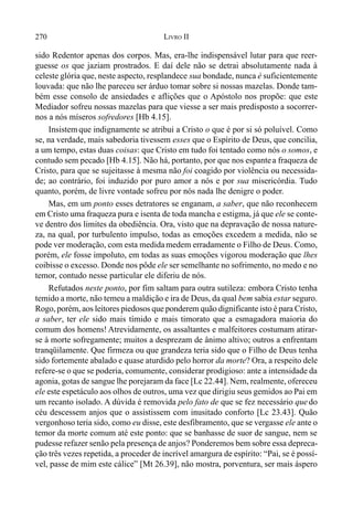 270 LIVRO II
sido Redentor apenas dos corpos. Mas, era-lhe indispensável lutar para que reer-
guesse os que jaziam prostrados. E daí dele não se detrai absolutamente nada à
celeste glória que, neste aspecto, resplandece sua bondade, nunca é suficientemente
louvada: que não lhe pareceu ser árduo tomar sobre si nossas mazelas. Donde tam-
bém esse consolo de ansiedades e aflições que o Apóstolo nos propõe: que este
Mediador sofreu nossas mazelas para que viesse a ser mais predisposto a socorrer-
nos a nós míseros sofredores [Hb 4.15].
Insistemque indignamente se atribui a Cristo o que é por si só poluível. Como
se, na verdade, mais sabedoria tivessem esses que o Espírito de Deus, que concilia,
a um tempo, estas duas coisas: que Cristo em tudo foi tentado como nós o somos, e
contudo sem pecado [Hb 4.15]. Não há, portanto, por que nos espantea fraqueza de
Cristo, para que se sujeitasse à mesma não foi coagido por violência ou necessida-
de; ao contrário, foi induzido por puro amor a nós e por sua misericórdia. Tudo
quanto, porém, de livre vontade sofreu por nós nada lhe denigre o poder.
Mas, em um ponto esses detratores se enganam, a saber, que não reconhecem
em Cristo uma fraqueza pura e isenta de toda mancha e estigma, já que ele se conte-
ve dentro dos limites da obediência. Ora, visto que na depravação de nossa nature-
za, na qual, por turbulento impulso, todas as emoções excedem a medida, não se
pode ver moderação, com esta medidamedem erradamente o Filho de Deus. Como,
porém, ele fosse impoluto, em todas as suas emoções vigorou moderação que lhes
coibisse o excesso. Donde nos pôde ele ser semelhante no sofrimento, no medo e no
temor, contudo nesse particular ele diferiu de nós.
Refutados neste ponto, por fim saltam para outra sutileza: embora Cristo tenha
temido a morte, não temeu a maldição e ira de Deus, da qual bem sabia estar seguro.
Rogo, porém, aos leitores piedosos que ponderem quão dignificante isto é para Cristo,
a saber, ter ele sido mais tímido e mais timorato que a esmagadora maioria do
comum dos homens! Atrevidamente, os assaltantes e malfeitores costumam atirar-
se à morte sofregamente; muitos a desprezam de ânimo altivo; outros a enfrentam
tranqüilamente. Que firmeza ou que grandeza teria sido que o Filho de Deus tenha
sido fortemente abalado e quase aturdido pelo horror da morte? Ora, a respeito dele
refere-se o que se poderia, comumente, considerar prodigioso: ante a intensidade da
agonia, gotas de sangue lhe porejaram da face [Lc 22.44]. Nem, realmente, ofereceu
ele este espetáculo aos olhos de outros, uma vez que dirigiu seus gemidos ao Pai em
um recanto isolado. A dúvida é removida pelo fato de que se fez necessário que do
céu descessem anjos que o assistissem com inusitado conforto [Lc 23.43]. Quão
vergonhoso teria sido, como eu disse, este desfibramento, que se vergasse ele ante o
temor da morte comum até este ponto: que se banhasse de suor de sangue, nem se
pudesse refazer senão pela presença de anjos? Ponderemos bem sobre essa depreca-
ção três vezes repetida, a proceder de incrível amargura de espírito: “Pai, se é possí-
vel, passe de mim este cálice” [Mt 26.39], não mostra, porventura, ser mais áspero
 