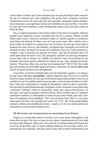 271CAPÍTULO XVI
e mais árduo o embate que Cristo enfrentou que um que proceda de morte comum?
De que se evidencia que estes trapalhões com quem estou a disputar vociferam
ousadamente acerca de coisas que lhes são ignoradas, porquanto jamais pondera-
ram seriamente o que signifique sermos nós redimidos do juízo de Deus. Com efei-
to, aqui está nossa sabedoria: sentir devidamente quanto nossa salvação custou ao
Filho de Deus.
Ora, se alguém pergunta se porventura então Cristo desceu às regiões infernais
quando assim implorou a morte, respondo que este foi o começo. Donde se pode
inferir quão cruéis e horríveis tormentos tenha ele sofrido quando se reconhecia
estar diante do tribunal de Deus como réu, por nossa causa. Mas, embora nele o
divino poder do Espírito se ocultasse por um momento, de sorte que desse lugar à
fraqueza da carne, deve-se, não obstante, reconhecer que a tentação procedente da
sensação de dor e de medo foi tal que não conflitasse com a fé. E desta maneira se
cumpriu o que se encontra no discurso de Pedro: “que não foi possível fosse ele
retido pelas dores da morte” [At 2.24], porquanto, sentindo-se como que abandona-
do por Deus, não se afastou, na verdade, um mínimo sequer da confiança de sua
bondade. Istoensina aquela celebrada invocação em que, ante a premência da dor,
clamou: “Deus meu, Deus meu, por que me desamparaste?” [Mt 27.46]. Ora, ainda
que seja tomado de desmedida agonia não deixa, entretanto, de chamar Deus meu
Àquele de quem exclama estar desamparado.
Com efeito, assim fica refutado tanto o erro deApolinário, quanto o erro daque-
les que foram chamados monotelitas. Aquele imaginava que Cristo teve o Espírito
eterno em lugar da alma, de sorte que seria homem apenas pela metade. Como se, na
verdade, tivesse ele podido expiar nossos pecados, a não ser pela obediência ao Pai!
Mas, onde está a disposição ou vontade de obediência, senão na alma, a qual sabe-
mos que nele foi perturbada para que, dissipado o temor, alcancem nossas almas paz
e descanso? Ademais, contra os monotelitas vemos que, agora como homem, ele
não quis o que queria segundo a natureza divina. Deixo de parte que ele, mediante
sentimento contrário, se sobreponha ao temor de que temos falado, pois não é obs-
cura essa aparência de contradição: “Pai, livra-me desta hora. Mas, eu vim justa-
mente para esta hora. Pai, glorifica teu nome” [Jo 12.27, 28]. Nesta perplexidade,
contudo, nenhum descomedimento houve, o qual se vê em nós ainda quando nos
esforçamos ao máximo para dominar-nos.
13. O SIGNIFICADO SOTERIOLÓGICO DA RESSURREIÇÃO DE CRISTO
Segue-se a ressurreição dentre os mortos, sem a qual estaria incompleto o que
temos dito até aqui. Ora, uma vez que na cruz, morte e sepultamento de Cristo nada
revelam senão fraqueza, todas estas coisas têm de ser ultrapassadas pela fé para que
se revista ela de pleno vigor. E assim, embora tenhamos em sua morte a firme con-
sumação de nossa salvação, visto que, através dela, não só fomos reconciliados com
 