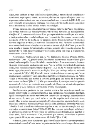 272 LIVRO II
Deus, mas também ele fez satisfação ao justo juízo, e removida foi a maldição e
totalmente paga a pena, somos, no entanto, declarados regenerados para uma viva
esperança, não mediante sua morte, mas através de sua ressurreição [1Pe 1.3]; por-
que, como ele, ao ressurgir, se enalteceu como vencedor da morte, assim a vitória de
nossa fé afinal se assenta em sua própria ressurreição.
De que natureza seja isto, melhor se exprime nas palavras de Paulo, pois diz que
ele morreu por causa de nossos pecados e ressuscitou por causa de nossa justifica-
ção [Rm 4.25], como se estivesse a dizer que o pecado foi removido por sua morte,
a justiça restaurada e restabelecida por sua ressurreição. Ora, como, em morrendo,
nos podia ele livrar da morte, se ele próprio à morte fosse sucumbido? Como nos
haveria adquirido a vitória, se houvesse fracassado na luta? Pelo que, assim dividi-
mos a matéria de nossa salvação entre a morte e a ressurreição de Cristo, que, medi-
ante aquela, o pecado foi aniquilado e extinta, a morte; através desta a justiça foi
restaurada e a vida, restabelecida; por isso aquela exibe sua força e eficácia para
conosco em virtude desta.
Assim sendo, Paulo assevera que ele “foi declarado o Filho de Deus na própria
ressurreição” [Rm 1.4], porque então, finalmente, externou seu poder celeste, que é
não só o claro espelho de sua divindade, mas também o firme sustentáculo de nossa
fé, assim como ensina ainda em outro lugar “ter ele sofrido em razão da fraqueza da
carne, mas ressuscitado pelo poder do Espírito” [2Co 13.4]. No mesmo sentido, em
outro lugar, discorrendo acerca da perfeição: “Para que conheça a ele e ao poder de
sua ressurreição” [Fp 3.10]. Contudo, acrescenta imediatamente em seguida “a co-
munhão com sua morte”. Com que está de perfeito acordoesta afirmação de Pedro:
“Deus o ressuscitou dos mortos e lhe deu glória, para que nossa fé e esperança
estivessem em Deus” [1Pe 1.21]. Não que nos vacile a fé, visto que persiste apoiada
na morte de Cristo; ao contrário, que o poder de Deus, em virtude do qual nos
guarda sob a fé, se patenteia sobretudo na própria ressurreição.
Lembremo-nos, portanto, de que quantas vezes se faz menção apenas de sua
morte, compreende-se, ao mesmo tempo, o que é próprio da ressurreição. Também,
igual sinédoque há no termo ressurreição, sempre que se emprega separadamente
de sua morte, de sorte que em si inclua o que diz respeito particularmente à sua
morte. Mas, uma vez que, em ressurgindo, Cristo conquistou a palma da vitória, de
modo que se fizesse nossa ressurreição e nossa vida, com razão contende Paulo que
“abolida é a fé e ineficaz e falaz o evangelho, a não ser que no coração nos seja
gravada a ressurreição de Cristo” [1Co 15.17]. Por isso, em outro lugar, após haver
se gloriado na morte de Cristo contra os terrores da condenação, para acentuá-lo
ainda mais, Paulo acrescenta: “Ora, o mesmo que morreu, ressuscitou e aparece
agora perante Deus por nós, como nosso Mediador” [Rm 8.34].
Ademais, como antes expusemos, que a mortificação de nossa carne depende da
comunhão da cruz de Cristo, assim importa-nos também entender que obtemos nós
 