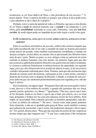 30 LIVRO II
aconteceria, se ela fosse dádiva de Deus, e não procedesse de nós mesmos.”11
E,
pouco depois: “Este é o parecer de todos os mortais: que a Deus se deve pedir sorte,
e que sabedoria se deve obter de si próprio.”
Portanto, esta é a suma da opinião de todos os filósofos: que para a reta direção
do ser basta a razão do intelecto humano; que a vontade a ela subjacente é, com
efeito, pela sensibilidade solicitada às coisas más. Entretanto, visto que tem livre
escolha, de modo algum pode ser impedida de por tudo seguir a razão como guia.
4. OS PATRÍSTICOS, AINDA QUE UM TANTO AMBIGUAMENTE, ESPOSAM O LIVRE-
ARBÍTRIO
Entre os escritores eclesiásticos do passado, embora não existisse ninguém que
não tenha reconhecido não só ter sido a sanidade da razão no homem gravemente
ferida através do pecado, como também extremamente enredilhada à vontade em
desejos corruptos, muitos deles, no entanto, têm se aproximado dos filósofos muito
mais do que é justo. Dentre os quais, os mais antigos a mim me parecem ter assim
exaltado os poderes humanos com este intento: em primeiro lugar, para que não
provocassem a galhofados próprios filósofos com quem estavam então a contender,
se viessem a confessar francamente a carência humana de capacidade; em segundo
lugar, para que não oferecessem nova ocasião de inércia à carne, já de sua própria
vontade é demasiado embotada para o bem. Portanto, para que não ensinassem algo
absurdo ao comum sentir dos homens, esforçaram-se por, a meio termo, conciliar a
doutrina da Escritura com os dogmas da filosofia. Contudo, é evidente de suas pró-
prias palavras que eles atentaram primordialmente para este segundo ponto: não dar
lugar à inércia.
DizCrisóstomo, em algum lugar: “Porquanto Deus pôs em nosso poder o bem e
o mal, deu-nos o livre-arbítrio da escolha, e quando não queremos não nos força;
quando, porém, queremos, nos abraça.”12
Igualmente: “Não raro, aquele que é mau,
se for desejado, muda-se em bom; e aquele que é bom, por inércia, cai e se torna
mau, porquanto o Senhor nos fez com uma natureza dotada do livre-arbítrio. Nem
impõe ele necessidade. Pelo contrário, providos os remédios apropriados, tudo dei-
xa ficar ao arbítrio do enfermo.”13
De novo: “Assim como nada jamais podemos
fazer retamente, a não ser se ajudados pela graça de Deus, assim também, a menos
que tenhamos de acrescentar o que é nosso, não poderemos alcançar o favor super-
no.” Ele, porém, dissera antes: “Para que não seja tudo do auxílio divino, importa ao
mesmo tempo que algo tragamos nós.”14
E por isso a cada passo é-lhe corriqueira
11. Da Natureza dos Deuses, livro III.
12. Homílias da Traição de Judas, I, 3.
13. Sobre o Gênesis, hom. XIX, 1.
14. Sobre São Mateus, hom. LXXXII, 4.
 