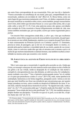 273CAPÍTULO XVI
um outro fruto correspondente de sua ressurreição. Pois, por isso diz o Apóstolo:
“Fomos enxertados na semelhança de sua morte, para que, compartilhando de sua
ressurreição, andemos em novidade de vida” [Rm 6.4, 5]. Dessa forma, como em
outro lugar diz que morremos juntamente com Cristo, ele deduz o argumento de que
devemos mortificar os membros sobre a terra, assim também, porque ressuscitamos
com Cristo, disto infere que devemos buscar as coisas que estão acima, não as que
estão sobre a terra [Cl 3.1-5]. Com estas palavras somos não apenas convidados
pelo exemplo do Cristo ressurreto a buscar diligentemente novidade de vida, mas
somos também ensinados que, por seu poder, ocorre que somos regenerados para a
justiça.
Um terceiro fruto conseguimos ainda dela, a saber: que, visto que recebemos
um penhor, somos feitos seguros acerca de nossa própria ressurreição, da qual aque-
la se mostra ser mui sólido fundamento, matéria essa a respeito da qualPaulo discu-
te mais extensamente na Primeira Epístola aos Coríntios capítulo 15. Entretanto,
precisa-se notar, de passagem, que se diz ter ele ressurgido dentre os mortos, ex-
pressão pela qualse exprime a veracidade tanto de sua morte, quanto de sua ressur-
reição, como se estivesse sendo dito que não só arrostou com a mesma espécie de
morte de que morrem naturalmente os demais homens, mas também recebera a imor-
talidade na mesma carne que assumira como mortal.
14. A RELEVÂNCIA DA ASCENSÃO DE CRISTO NO PLANO DE SUA OBRA REDEN-
TORA
Não é sem causa que a ressurreição é seguida pela ascensão ao céu. Ainda que
Cristo, ao ressurgir começasse de uma maneira muito mais plena revelar o brilho de
sua glória e de sua virtude, tendo-se despojado da vil condição da vida mortal e
corruptível, e da ignomínia da cruz, não obstante, ao subir aos céus, foi verdadaeira-
mente exaltado a seu reino.270
Isto o Apóstolo mostraquando ensina “ter ele subido
ao céu para que preenchesse a todas as coisas” [Ef 4.10], onde, numa aparência de
contradição, harmoniza-se de forma magnífica, porquanto assim retirou-se de nós
para que mais benéfica nos fosse sua retirada do que esta presença que, por quanto
tempo jornadeou na terra, estava contida no desprezível habitáculo da carne. E as-
sim João, ondefez menção desse memorável convite: “Se alguém tem sede, venha a
mim” etc. [Jo 7.37], acrescenta então que “o Espírito ainda não fora dado” aos fiéis,
porquanto “Jesus ainda não havia sido glorificado” [Jo 7.39]. Isto também atestou o
próprio Senhor aos discípulos: “Convém-vos que eu vá, pois, se eu não for, o Espí-
rito Santo não virá” [Jo 16.7].
270. Primeira edição: “À ressurreição não sem causa se liga a ascensão ao céu. Ora, se bem que, posta de
parte agora a de fato abjeta e ignóbil condição de vida mortal e a ignomínia da cruz, com ressurgir começou
Cristo a pôr mais plenamente à mostrea Sua glória e poder; todavia, auspiciou verdadeiramente o Seu Reino,
afinal, com Sua ascensão ao céu.”
 