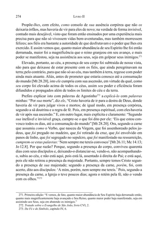 274 LIVRO II
Propõe-lhes, com efeito, como consolo de sua ausência corpórea que não os
deixaria órfãos, mas haveria de vir para eles de novo; na verdade de forma invisível,
contudo mais desejável, visto que foram então ensinados por uma experiência mais
precisa para que não só vivessem vidas bem-aventuradas, mas também morressem
felizes; aos fiéis era bastante a autoridade de que desfrutavam e o poder que lhes era
exercido. E assim vemos que, quanto maior abundância de seu Espírito lhe foi então
derramada, maior foi a magnificência que o reino granjeou em seu avanço, e mais
poder se manifestou, seja na assistência aos seus, seja em golpear seus inimigos.271
Elevado, portanto, ao céu, a presença de seu corpo foi subtraída de nossa vista,
não para que deixasse de estar presente com os fiéis, que ainda peregrinavam na
terra;pelo contrário, para que não só ao céu, mas também à terra, regesse com poder
ainda mais atuante. Aliás, antes de prometer que estaria conosco até a consumação
do mundo [Mt 28.20], isto ele cumpriu com sua ascensão, em virtude da qual, como
seu corpo foi elevado acima de todos os céus, assim seu poder e eficiência foram
difundidos e propagados além de todos os limites do céu e da terra.
Prefiro explicar isto com palavras de Agostinho272
a explicá-lo com palavras
minhas: “Por sua morte”, diz ele, “Cristo haveria de ir para a destra de Deus, donde
haveria de vir para julgar vivos e mortos; de igual modo, em presença corpórea,
segundo a sã doutrina e a regra de fé. Pois, em presença espiritual, com eles haveria
de vir após sua ascensão.” E, em outro lugar, mais explícita e claramente: “Segundo
sua inefável e invisível graça, cumpre-se o que foi dito por ele: ‘Eis que estou con-
vosco todos os dias, até a consumação do mundo”[Mt 28.20]. Ora, segundo a carne
que assumiu como o Verbo, que nasceu da Virgem, que foi assenhoreado pelos ju-
deus, que foi pregado no madeiro, que foi retirado da cruz, que foi envolvido em
panos de linho, que foi segregado no sepulcro, que foi manifestado na ressurreição,
cumprem-se estas palavras: ‘Nem sempre me tereis convosco’[Mt 26.11; Mc 14.13;
Jo 12.8]. Por que razão? Porque, segundo a presença do corpo, conviveu quarenta
dias com seus discípulos e, deixando-o distanciar-se, vendo-o, não acompanhando-
o, subiu ao céu, e não está aqui, pois está lá, assentado à direita do Pai; e está aqui,
pois ele não retirou a presença da majestade. Portanto, sempre temos Cristo segun-
do a presença de sua majestade; segundo a presença da carne, porém, foi, com
acerto, dito aos discípulos: ‘A mim, porém, nem sempre me tereis.’ Pois, segundo a
presença da carne, a Igreja o teve poucos dias; agora o retém pela fé, não o vendo
com os olhos.”273
271. Primeira edição: “E vemos, de fato, quanto maior abundância de Seu Espírito haja derramado então,
quanto mais magnificantemente haja avançado o Seu Reino, quanto maior poder haja manifestado, seja em
assistindo aos Seus, seja em abatendo os inimigos.”
272. Tratado sobre o Evangelho de São João, livro CVI, 2.
273. Da Fé e do Símbolo, capítulo IV, 6.
 