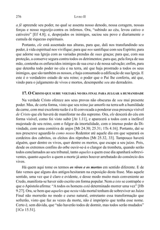 276 LIVRO II
a fé apreende seu poder, no qual se assenta nosso denodo, nossa coragem, nossas
forças e nosso regozijo contra os infernos. Ora, “subindo ao céu, levou cativo o
cativeiro” [Ef 4.8]; e, despojados os inimigos, saciou seu povo e diariamente o
cumula de riquezas espirituais.
Portanto, ele está assentado nas alturas, para que, dali nos transfundindo seu
poder, à vida espiritual nos vivifique; para que nos santifique com seu Espírito; para
que adorne sua Igreja com as variadas prendas de suas graças; para que, com sua
proteção, a conserve segura contra todos os detrimentos; para que, pela força de sua
mão, contenha os enfurecidos inimigos de sua cruz e de nossa salvação; enfim, para
que detenha todo poder no céu e na terra, até que haja prostrado a todos os seus
inimigos, que são também os nossos, e haja consumado a edificação de sua Igreja. E
este é o verdadeiro estado de seu reino; o poder que o Pai lhe conferiu, até que,
vindo para o julgamento de vivos e mortos, desempenhe seu ato derradeiro.
17. O CRISTO QUE SUBIU VOLTARÁ NO DIA FINAL PARA JULGAR A HUMANIDADE
Na verdade Cristo oferece aos seus provas não obscuras de seu mui presente
poder. Mas, de certa forma, visto que seu reino jaz amorfo na terra sob a humildade
da carne, com mui excelenterazão é a fé convocada a ponderar essa presença visível
de Cristo que ele haverá de manifestar no dia supremo. Ora, ele descerá do céu em
forma visível, como foi visto subir [At 1.11], e aparecerá a todos com a inefável
majestade de seu reino, com o fulgor da imortalidade, com o imenso poder da Di-
vindade, com uma comitiva de anjos [Mt 24.30; 25.31; 1Ts 4.16]. Portanto, daí se
nos prescreve aguardá-lo como nosso Redentor até aquele dia em que separará os
cordeiros dos cabritos, os eleitos dos réprobos [Mt 25.32, 33]. Tampouco haverá
alguém, quer dentre os vivos, quer dentre os mortos, que escape a seu juízo. Pois,
desde os extremos confins do orbe ouvir-se-á o clangor da trombeta, quando serão
todos conclamados ao seu tribunal, tanto aqueles a quem esse dia apanhará sobrevi-
ventes, quanto aqueles a quem a morte já antes houver arrebatado do consórcio dos
vivos.
Há quem aqui tome os termos os vivos e os mortos em sentido diferente. E de
fato vemos que alguns dos antigos hesitaram na exposição desta frase. Mas aquele
sentido, uma vez que é claro e evidente, e desse modo muito mais conveniente ao
Credo, manifesta-se haver sido escrito em forma popular. Nem a isto se contrapõe o
que o Apóstoloafirma: “A todos os homens está determinado morrer uma vez” [Hb
9.27]. Ora, se bem que aqueles que nesta vida mortal tenham de sobreviver ao Juízo
Final não morrerão no modo e curso natural, entretanto essa transformação que
sofrerão, visto que faz as vezes da morte, não é impróprio que tenha esse nome.
Certo é, sem dúvida, que “não haverão todos de dormir, mas todos serão mudados”
[1Co 15.51].
 