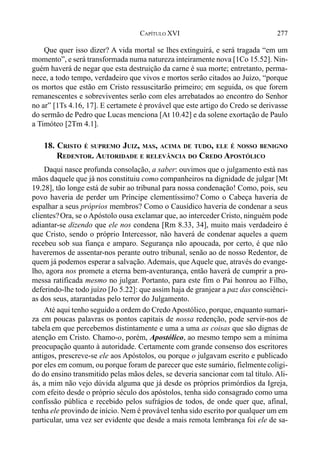 277CAPÍTULO XVI
Que quer isso dizer? A vida mortal se lhes extinguirá, e será tragada “em um
momento”, e será transformada numa natureza inteiramente nova [1Co 15.52]. Nin-
guém haverá de negar que esta destruição da carne é sua morte; entretanto, perma-
nece, a todo tempo, verdadeiro que vivos e mortos serão citados ao Juízo, “porque
os mortos que estão em Cristo ressuscitarão primeiro; em seguida, os que forem
remanescentes e sobreviventes serão com eles arrebatados ao encontro do Senhor
no ar” [1Ts 4.16, 17]. E certamete é provável que este artigo do Credo se derivasse
do sermão de Pedro que Lucas menciona [At 10.42] e da solene exortação de Paulo
a Timóteo [2Tm 4.1].
18. CRISTO É SUPREMO JUIZ, MAS, ACIMA DE TUDO, ELE É NOSSO BENIGNO
REDENTOR. AUTORIDADE E RELEVÂNCIA DO CREDO APOSTÓLICO
Daqui nasce profunda consolação, a saber: ouvimos que o julgamento está nas
mãos daquele que já nos constituiu como companheiros na dignidade de julgar [Mt
19.28], tão longe está de subir ao tribunal para nossa condenação! Como, pois, seu
povo haveria de perder um Príncipe clementíssimo? Como o Cabeça haveria de
espalhar a seus próprios membros? Como o Causídico haveria de condenar a seus
clientes?Ora, se o Apóstolo ousa exclamar que, ao interceder Cristo, ninguém pode
adiantar-se dizendo que ele nos condena [Rm 8.33, 34], muito mais verdadeiro é
que Cristo, sendo o próprio Intercessor, não haverá de condenar aqueles a quem
recebeu sob sua fiança e amparo. Segurança não apoucada, por certo, é que não
haveremos de assentar-nos perante outro tribunal, senão ao de nosso Redentor, de
quem já podemos esperar a salvação. Ademais, que Aquele que, através do evange-
lho, agora nos promete a eterna bem-aventurança, então haverá de cumprir a pro-
messa ratificada mesmo no julgar. Portanto, para este fim o Pai honrou ao Filho,
deferindo-lhe todo juízo [Jo 5.22]: que assim haja de granjear a paz das consciênci-
as dos seus, atarantadas pelo terror do Julgamento.
Até aqui tenho seguido a ordem do CredoApostólico, porque, enquanto sumari-
za em poucas palavras os pontos capitais de nossa redenção, pode servir-nos de
tabela em que percebemos distintamente e uma a uma as coisas que são dignas de
atenção em Cristo. Chamo-o, porém, Apostólico, ao mesmo tempo sem a mínima
preocupação quanto à autoridade. Certamente com grande consenso dos escritores
antigos, prescreve-se ele aos Apóstolos, ou porque o julgavam escrito e publicado
por eles em comum, ou porque foram de parecer que este sumário, fielmentecoligi-
do do ensino transmitido pelas mãos deles, se deveria sancionar com tal título. Ali-
ás, a mim não vejo dúvida alguma que já desde os próprios primórdios da Igreja,
com efeito desde o próprio século dos apóstolos, tenha sido consagrado como uma
confissão pública e recebido pelos sufrágios de todos, de onde quer que, afinal,
tenha ele provindo de início. Nem é provável tenha sido escrito por qualquer um em
particular, uma vez ser evidente que desde a mais remota lembrança foi ele de sa-
 