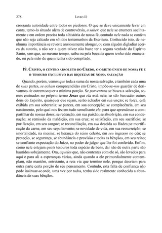 278 LIVRO II
crossanta autoridade entre todos os piedosos. O que se deve unicamente levar em
conta, temo-lo situado além de controvérsia, a saber: que nele se enumera sucinta-
mente e em ordem precisa toda a história de nossa fé, contudo nele nada se contém
que não seja calcado em sólidos testemunhos da Escritura. Conhecido isto, de ne-
nhuma importância se reveste ansiosamente alongar, ou com alguém digladiar acer-
ca da autoria, a não ser a quem talvez não baste ter a segura verdade do Espírito
Santo, sem que, ao mesmo tempo, saiba ou pela boca de quem tenha sido enuncia-
do, ou pela mão de quem tenha sido compilado.
19. CRISTO, O CENTRO ABSOLUTO DO CREDO, O OBJETO ÚNICO DE NOSSA FÉ E
O TESOURO EXCLUSIVO DAS RIQUEZAS DE NOSSA SALVAÇÃO
Quando, porém, vemos que toda a suma de nossa salvação, e também cada uma
de suas partes, se acham compreendidas em Cristo, impõe-se-nos guardar de deri-
varmos de outrem sequer a mínima porção. Se porventura se busca a salvação, so-
mos ensinados no próprio termo Jesus que ela está nele; se são buscados outros
dons do Espírito, quaisquer que sejam, serão achados em sua unção; se força, está
exibida em sua soberania; se pureza, em sua concepção; se complacência, em seu
nascimento, pelo qual nos fez em tudo semelhante ele, para que aprendesse a com-
partilhar de nossas dores; se redenção, em sua paixão; se absolvição, em sua conde-
nação; se remissão da maldição, em sua cruz; se satisfação, em seu sacrifício; se
purificação, em seu sangue; se reconciliação, em sua descida ao Hades;se mortifi-
cação da carne, em seu sepultamento; se novidade de vida, em sua ressurreição; se
imortalidade, na mesma; se herança do reino celeste, em seu ingresso no céu; se
proteção, se segurança, se abundância e provisão e todas as bênçãos, em seu reino;
se confiante expectação do Juízo, no poder de julgar que lhe foi conferido. Enfim,
como nele estejam quais tesouros toda espécie de bens, daí não de outra parte são
hauridos sobejamente. Ora, aqueles que, não contentes com ele só, são levados para
aqui e para ali a esperanças várias, ainda quando a ele primordialmente contem-
plam, não mantêm, entretanto, a reta via que termine nele, porque desviam para
outra parte certa porção de seu pensamento. Contudo, esta falta de confiança não
pode insinuar-se onde, uma vez por todas, tenha sido realmente conhecida a abun-
dância de suas bênçãos.
 