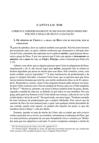 279CAPÍTULO XVI
C A P Í T U L O XVII
CORRETA E APROPRIADAMENTE SE DIZ HAVER CRISTO MERECIDO
POR NÓS A GRAÇA DE DEUS E A SALVAÇÃO
1. OS MÉRITOS DE CRISTO E A GRAÇA DE DEUS NÃO SE EXCLUEM, NEM SE
CONFLITAM
À guisa de apêndice, deve-se explicar também esta questão. Pois há certos homens
perversamente sutis, os quais, embora confessem que alcançamos a salvação atra-
vés de Cristo, entretanto não suportam ouvir a palavra mérito, a qual pensam obscu-
recer a graça de Deus. E por isso querem que Cristo seja apenas o instrumento ou
ministro, não o autor da vida, ou Chefe e Príncipe, como é chamado por Pedro [At
3.15].
Admito, com efeito, que se alguém quisesse opor Cristo ao julgamento de Deus,
singelamente e de si, não haverá lugar para mérito, porquanto não se achará no
homem dignidade que possa ter mérito para com Deus. Pelo contrário, como, com
muita verdade, escreve Agostinho:274
“A mais luminosa luz da predestinação e da
graça é o próprio Salvador, o homem Cristo Jesus, que se aprestou para que fosse
istona natureza humana que nele há, sem mérito nenhumde obras ou de fé a prece-
dê-lo. Responda-se, insisto, como Cristo enquanto homem pôde merecer ser toma-
do pelo Verbo coeterno com o Pai em unidade de Pessoa, para ser o Filho unigênito
de Deus?275
Mostra-se, portanto, em nosso Cabeça a própria fonte da graça, donde,
segundo a medida de cada um, se difunde ela por todos os seus membros. Por esta
graça, pela qual esse homem se fez Cristo desde seu começo, cada um de nós se faz
cristão desde o início de sua fé.” De igual modo, em outro lugar: “Nenhum exemplo
há mais luminoso da predestinação que o próprio Mediador. Pois Aquele que da
semente de Davi fez esse homem justo, o qual, sem qualquer mérito precedente de
sua vontade, jamais seria injusto, ele próprio dos injustos faz justos os que são
membros dessa Cabeça”, e daí por diante.
Portanto, quando se trata do mérito de Cristo, não se estatui que nele próprio
resida o princípio desse mérito; ao contrário, remontamos à ordenança de Deus, que
é a causa primeira, porquanto de seu puro beneplácito Deus o estatuiu por Media-
dor, para que nos adquirisse a salvação. E assim é insipiente contrapor o mérito de
274. Da Predestinaçào dos Santos, livro XV, capítulo 30, 31.
275. Primeira edição: “Responda-se, insisto, de onde haja esse homem merecido isto: que, tomado pelo
Verbo coeterno ao Pai à unidade de pessoa, fosse o Unigênito Filho de Deus?”
 