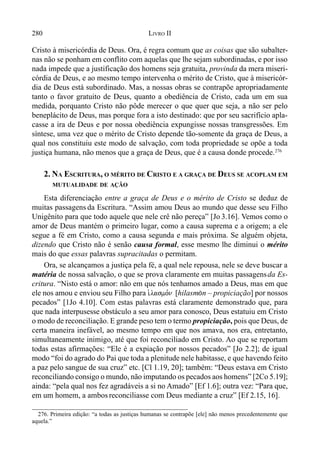 280 LIVRO II
Cristo à misericórdia de Deus. Ora, é regra comum que as coisas que são subalter-
nas não se ponham em conflito com aquelas que lhe sejam subordinadas, e por isso
nada impede que a justificação dos homens seja gratuita, provinda da mera miseri-
córdia de Deus, e ao mesmo tempo intervenha o mérito de Cristo, que à misericór-
dia de Deus está subordinado. Mas, a nossas obras se contrapõe apropriadamente
tanto o favor gratuito de Deus, quanto a obediência de Cristo, cada um em sua
medida, porquanto Cristo não pôde merecer o que quer que seja, a não ser pelo
beneplácito de Deus, mas porque fora a isto destinado: que por seu sacrifício apla-
casse a ira de Deus e por nossa obediência expungisse nossas transgressões. Em
síntese, uma vez que o mérito de Cristo depende tão-somente da graça de Deus, a
qual nos constituiu este modo de salvação, com toda propriedade se opõe a toda
justiça humana, não menos que a graça de Deus, que é a causa donde procede.276
2. NA ESCRITURA, O MÉRITO DE CRISTO E A GRAÇA DE DEUS SE ACOPLAM EM
MUTUALIDADE DE AÇÃO
Esta diferenciação entre a graça de Deus e o mérito de Cristo se deduz de
muitas passagens da Escritura. “Assim amou Deus ao mundo que desse seu Filho
Unigênito para que todo aquele que nele crê não pereça” [Jo 3.16]. Vemos como o
amor de Deus mantém o primeiro lugar, como a causa suprema e a origem; a ele
segue a fé em Cristo, como a causa segunda e mais próxima. Se alguém objeta,
dizendo que Cristo não é senão causa formal, esse mesmo lhe diminui o mérito
mais do que essas palavras supracitadas o permitam.
Ora, se alcançamos a justiça pela fé, a qual nele repousa, nele se deve buscar a
matéria de nossa salvação, o que se prova claramente em muitas passagensda Es-
critura. “Nisto está o amor: não em que nós tenhamos amado a Deus, mas em que
ele nos amou e enviou seu Filho para i`lasmo,n [hilasm(n – propiciação] por nossos
pecados” [1Jo 4.10]. Com estas palavras está claramente demonstrado que, para
que nada interpusesse obstáculo a seu amor para conosco, Deus estatuiu em Cristo
o modo de reconciliação. E grande peso tem o termo propiciação, pois que Deus, de
certa maneira inefável, ao mesmo tempo em que nos amava, nos era, entretanto,
simultaneamente inimigo, até que foi reconciliado em Cristo. Ao que se reportam
todas estas afirmações: “Ele é a expiação por nossos pecados” [Jo 2.2]; de igual
modo “foi do agrado do Pai que toda a plenitude nele habitasse, e que havendo feito
a paz pelo sangue de sua cruz” etc. [Cl 1.19, 20]; também: “Deus estava em Cristo
reconciliando consigo o mundo, não imputando os pecados aos homens” [2Co 5.19];
ainda: “pela qual nos fez agradáveis a si no Amado” [Ef 1.6]; outra vez: “Para que,
em um homem, a ambosreconciliasse com Deus mediante a cruz” [Ef 2.15, 16].
276. Primeira edição: “a todas as justiças humanas se contrapõe [ele] não menos precedentemente que
aquela.”
 