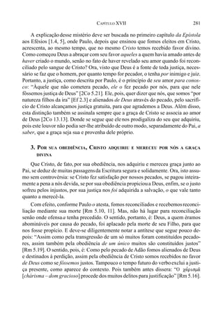 281CAPÍTULO XVII
A explicaçãodesse mistério deve ser buscada no primeiro capítulo da Epístola
aos Efésios [1.4, 5], onde Paulo, depois que ensinou que fomos eleitos em Cristo,
acrescenta, ao mesmo tempo, que no mesmo Cristo temos recebido favor divino.
Como começou Deus a abraçar com seu favor aqueles a quem havia amado antes de
haver criado o mundo, senão no fato de haver revelado seu amor quando foi recon-
ciliado pelo sangue de Cristo? Ora, visto que Deus é a fonte de toda justiça, neces-
sário se faz que o homem, por quanto tempo for pecador, o tenha por inimigo e juiz.
Portanto, a justiça, como descrita por Paulo, é o princípio de seu amor para conos-
co: “Àquele que não cometera pecado, ele o fez pecado por nós, para que nele
fôssemos justiça de Deus” [2Co 5.21]. Ele, pois, quer dizer que nós, que somos “por
natureza filhos da ira” [Ef 2.3] e alienados de Deus através do pecado, pelo sacrifí-
cio de Cristo alcançamos justiça gratuita, para que agrademos a Deus. Além disso,
esta distinção também se assinala sempre que a graça de Cristo se associa ao amor
de Deus [2Co 13.13]. Donde se segue que ele nos prodigaliza do seu que adquiriu,
pois este louvor não podia ser-lhe atribuído de outro modo, separadamente do Pai, a
saber, que a graça seja sua e provenha dele próprio.
3. POR SUA OBEDIÊNCIA, CRISTO ADQUIRIU E MERECEU POR NÓS A GRAÇA
DIVINA
Que Cristo, de fato, por sua obediência, nos adquiriu e mereceu graça junto ao
Pai, se deduz de muitas passagensda Escritura segura e solidamente. Ora, isto assu-
mo sem controvérsia: se Cristo fez satisfação por nossos pecados, se pagou inteira-
mente a pena a nós devida, se por sua obediência propicioua Deus, enfim, se o justo
sofreu pelos injustos, por sua justiça nos foi adquirida a salvação, o que vale tanto
quanto a merecê-la.
Com efeito, conforme Paulo o atesta, fomos reconciliados e recebemosreconci-
liação mediante sua morte [Rm 5.10, 11]. Mas, não há lugar para reconciliação
senão onde ofensaa tenha precedido. O sentido, portanto, é: Deus, a quem éramos
abomináveis por causa do pecado, foi aplacado pela morte de seu Filho, para que
nos fosse propício. E deve-se diligentemente notar a antítese que segue pouco de-
pois: “Assim como pela transgressão de um só muitos foram constituídos pecado-
res, assim também pela obediência de um único muitos são constituídos justos”
[Rm 5.19]. O sentido, pois, é: Como pelo pecado de Adão fomos alienados de Deus
e destinados à perdição, assim pela obediência de Cristo somos recebidos no favor
de Deus como se fôssemos justos. Tampouco o tempo futuro do verboexclui a justi-
ça presente, como aparece do contexto. Pois também antes dissera: “O ca,risma/
[chárisma – dom gracioso] procede dos muitos delitos para justificação” [Rm 5.16].
 