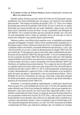 282 LIVRO II
4. A MORTE VICÁRIA DE CRISTO PROPICIA PLENA SATISFAÇÃO À JUSTIÇA DE
DEUS EM NOSSO FAVOR
Quando, porém, dizemos que pelo mérito de Cristo nos foi alcançada a graça,
entendemos isto: fomos purificados por seu sangue e sua morte foi uma expiação
pelos pecados. “Seu sangue nos purifica do pecado” [1Jo 1.7]. “Este é meu sangue
derramado para remissão dos pecados” [Mt 26.28]. Se este é o efeito de seu sangue
derramado, que nossos pecados não nos sejam imputados, segue-se que, com este
preço, fez-se satisfação ao juízo de Deus. Ao que é pertinente esta afirmação de
João Batista: “Eis o cordeiro de Deus que tira o pecado do mundo” [Jo 1.29]. Ora,
ele está contrapondo Cristo a todos os sacrifícios da lei, de sorte que só nele se
ensina estar cumprido o que aquelas figuras representaram.
Sabemos, porém, o que Moisés disse repetidas vezes: a iniqüidade será expiada,
o pecado será apagado e remitido. Afinal, somos excelentemente ensinados nas ve-
lhas figuras qual é a força e eficácia da morte de Cristo. E, na Epístola aos Hebreus,
o Apóstolo explica esta matéria, assumindo habilmente este princípio, a saber: que
“não há remissão de pecados à parte de derramamento de sangue” [Hb 9.22]. Do
que conclui que “Cristo apareceu, uma vez por todas, para o cancelamento do peca-
do através de seu sacrifício” [Hb 9.26]. De igual modo: “Cristo foi imoladopara que
levasse os pecados de muitos” [Hb 9.28]. Dissera, porém, antes que “não mediante
sangue de bodes ou de novilhos, mas através de seu próprio sangue, entrara ele, uma
vez para sempre, nos lugares santos, alcançando assim eterna redenção” [Hb 9.12].
Entretanto, de imediato arrazoa desta maneira: “Se o sangue de uma novilha santifi-
ca, segundo a pureza da carne, muito mais, pelo sangue de Cristo, são purificadas as
consciências de obras mortas” [Hb 9.13, 14]. E assim prontamente se patenteia que
se reduz, demasiadamente, a graça de Cristo, se não concedemos a seu sacrifício o
poder de expiar, de aplacar e de propiciar, como acrescenta pouco depois: “Este é
Mediador de um Novo Testamento, de sorte que, intervinda a morte para redenção
dos delitos precedentes, que persistiam sob a lei, recebam os que foram chamados a
promessa de uma herança eterna” [Hb 9.15].
Entretanto, é conveniente ponderar, especialmente, o símile que é descrito por
Paulo, de que Cristo se fez maldição por nós etc. [G1 3.13]. Ora, foi supérfluo, tanto
quanto absurdo, que Cristo fosse onerado de maldição, a não ser que, pagando inte-
gralmente o que outros deviam, ele assim estava lhes adquirindo justiça. Claro é
também o testemunho de Isaías, de que “o castigo de nossa paz foi posto sobre ele e
por sua pisadura resultou-nos em cura” [Is 53.5]. Pois, a não ser que Cristo fizesse
propiciaçãopor nossos pecados, não se diria ter ele aplacadoa Deus, recebido em si
o castigo a que estávamos sujeitos. A que se conforma o que no mesmo lugar se lê:
“Por causa da transgressão de meu povo, eu o feri” [Is 53.8]. Acrescenta-se também
a interpretação de Pedro, que nada deixa ambíguo: que “no madeiro ele carregou
 