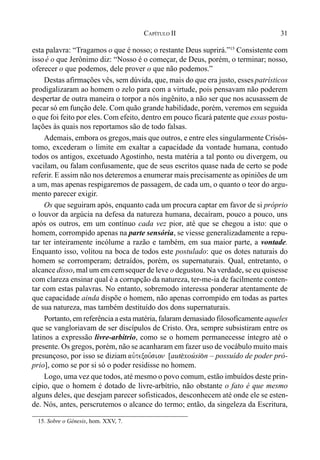 31CAPÍTULO II
esta palavra: “Tragamos o que é nosso; o restante Deus suprirá.”15
Consistente com
issoé o que Jerônimo diz: “Nosso é o começar, de Deus, porém, o terminar; nosso,
oferecer o que podemos, dele prover o que não podemos.”
Destas afirmações vês, sem dúvida, que, mais do que era justo, esses patrísticos
prodigalizaram ao homem o zelo para com a virtude, pois pensavam não poderem
despertar de outra maneira o torpor a nós ingênito, a não ser que nos acusassem de
pecar só em função dele. Com quão grande habilidade, porém, veremos em seguida
o que foi feito por eles. Com efeito, dentro em pouco ficará patente que essas postu-
lações às quais nos reportamos são de todo falsas.
Ademais, embora os gregos,mais que outros, e entre eles singularmente Crisós-
tomo, excederam o limite em exaltar a capacidade da vontade humana, contudo
todos os antigos, excetuado Agostinho, nesta matéria a tal ponto ou divergem, ou
vacilam, ou falam confusamente, que de seus escritos quase nada de certo se pode
referir. E assim não nos deteremos a enumerar mais precisamente as opiniões de um
a um, mas apenas respigaremos de passagem, de cada um, o quanto o teor do argu-
mento parecer exigir.
Os que seguiram após, enquanto cada um procura captar em favor de si próprio
o louvor da argúcia na defesa da natureza humana, decaíram, pouco a pouco, uns
após os outros, em um contínuo cada vez pior, até que se chegou a isto: que o
homem, corrompido apenas na parte sensória, se viesse generalizadamente a repu-
tar ter inteiramente incólume a razão e também, em sua maior parte, a vontade.
Enquanto isso, volitou na boca de todos este postulado: que os dotes naturais do
homem se corromperam; detraídos, porém, os supernaturais. Qual, entretanto, o
alcance disso, mal um em cemsequer de leve o degustou. Na verdade, se eu quisesse
com clareza ensinar qual é a corrupção da natureza, ter-me-ia de facilmente conten-
tar com estas palavras. No entanto, sobremodo interessa ponderar atentamente de
que capacidade ainda dispõe o homem, não apenas corrompido em todas as partes
de sua natureza, mas também destituído dos dons supernaturais.
Portanto, em referência a esta matéria, falaram demasiado filosoficamente aqueles
que se vangloriavam de ser discípulos de Cristo. Ora, sempre subsistiram entre os
latinos a expressão livre-arbítrio, como se o homem permanecesse íntegro até o
presente. Os gregos, porém, não se acanharam em fazer uso de vocábulo muito mais
presunçoso, por isso se diziam auvtexou,sion [aut$xoúsi(n – possuído de poder pró-
prio], como se por si só o poder residisse no homem.
Logo, uma vez que todos, até mesmo o povo comum, estão imbuídos deste prin-
cípio, que o homem é dotado de livre-arbítrio, não obstante o fato é que mesmo
alguns deles, que desejam parecer sofisticados, desconhecem até onde ele se esten-
de. Nós, antes, perscrutemos o alcance do termo; então, da singeleza da Escritura,
15. Sobre o Gênesis, hom. XXV, 7.
 