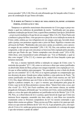 283CAPÍTULO XVII
nossos pecados” [1Pe 2.24]. Pois ele está afirmando que foi lançado sobre Cristo o
peso da condenação de que fomos aliviados.
5. A MORTE DE CRISTO É O PREÇO DE NOSSA REDENÇÃO, DONDE AUFERIMOS
PERDÃO, JUSTIFICAÇÃO E VIDA
Tampouco os apóstolos mencionam obscuramente ter Cristo pago o preço me-
diante o qual nos redimisse da penalidade da morte. “Justificados por sua graça,
mediante a redenção que há em Cristo, a quem Deus constituiu i`lasth,rion [hilast@ri(n
– propiciação] mediante a fé que há em seu sangue” [Rm 3.24, 25]. Nisto Paulo está
a enaltecer a graça de Deus, visto que proveu o preço de nossa redenção na morte de
Cristo; então, ordena que nos refugiemosem seu sangue, para que, havendo alcan-
çado a justiça, nos postemos seguros ante o juízo de Deus. Significa o mesmo esta
afirmação de Pedro: “Redimidos não com ouro e prata; ao contrário, com o precio-
so sangue de um cordeiro imaculado” [1Pe 1.18, 19]. Ora, esta antítese nem seria
congruente, a não ser que com este preço se houvesse feito expiação pelos pecados,
razão por que Paulo diz que “fomos comprados com elevado custo” [1Co 6.20].
Além disso, seria insustentável outra afirmação sua: “Um só Mediador, o qual se
deu como resgate” [1Tm 2.5, 6], a menos que sobre ele fosse lançada a pena que
teríamos merecido.
Por isso, o mesmo Apóstolo define a redenção no sangue de Cristo como “a
remissão dos pecados” [Cl 1.14], como se estivesse a dizer que somos justificados
ou absolvidos diante de Deus, porque esse sangue responde como expiação por nós.
Ao que se afina também outra passagem: “foi cancelado na cruz o título de dívida
que nos era contrário” [Cl 2.14]. Pois aí se registra quitação ou compensação que
nos desonera da pena. Grande peso subjaz também a estas palavras de Paulo: “Se
somos justificados em função das obras da lei, então Cristo morreu em vão” [Gl
2.21]. Ora, daqui inferimos que em Cristo se deve buscar o que a lei conferiria, se
alguém a pudesse cumprir, ou, o que é o mesmo, que alcançamos pela graça de
Cristo o que na lei de Deus prometeu a nossas obras: “Quem fizer estas coisas, por
elas viverá” [Lv 18.5]. Isto Paulo confirma, não com menos clareza, no sermão
pregadoem Antioquia, afirmando que “ao crermos em Cristo, somos justificados de
todas as coisas das quais não pudemos ser justificados na lei de Moisés” [At 13.38,
39]. Pois, se a observância da lei é a justiça, quem haverá de negar que Cristo nos
mereceu favor enquanto, assumido este ônus sobre si, com Deus nos reconcilia
exatamente como se fôssemos cumpridores da lei? Ao mesmo contempla o que
depois disto ensina aos gálatas: “Deus enviou seu Filho, sujeito à lei, para que redi-
misse aos que estavam debaixo da lei” [G1 4.4, 5]. A que propósito, pois, esta sujei-
ção de Cristo à lei, senão que gerou nossa justiça, assumindo ele o encargo de pagar
o que não teríamos o poder de saldar?
 