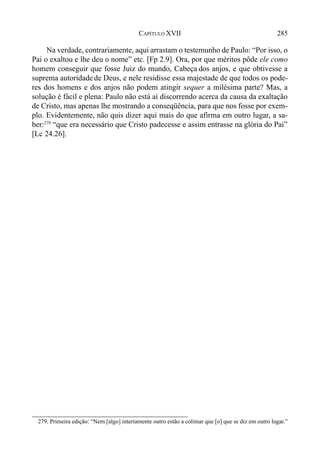 285CAPÍTULO XVII
Na verdade, contrariamente, aqui arrastam o testemunho de Paulo: “Por isso, o
Pai o exaltou e lhe deu o nome” etc. [Fp 2.9]. Ora, por que méritos pôde ele como
homem conseguir que fosse Juiz do mundo, Cabeça dos anjos, e que obtivesse a
suprema autoridadede Deus, e nele residisse essa majestade de que todos os pode-
res dos homens e dos anjos não podem atingir sequer a milésima parte? Mas, a
solução é fácil e plena: Paulo não está aí discorrendo acerca da causa da exaltação
de Cristo, mas apenas lhe mostrando a conseqüência, para que nos fosse por exem-
plo. Evidentemente, não quis dizer aqui mais do que afirma em outro lugar, a sa-
ber:279
“que era necessário que Cristo padecesse e assim entrasse na glória do Pai”
[Lc 24.26].
279. Primeira edição: “Nem [algo] interiamente outro estão a colimar que [o] que se diz em outro lugar.”
 