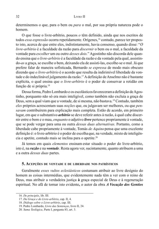 32 LIVRO II
determinemos o que, para o bem ou para o mal, por sua própria natureza pode o
homem.
O que fosse o livre-arbítrio, poucos o têm definido, ainda que nos escritos de
todos essa expressão ocorra repetidamente. Orígenes,16
contudo, parece ter propos-
to isto, acerca de que entre eles, indistintamente, havia consenso, quando disse: “O
livre-arbítrio é a faculdade da razão para discernir o bem ou o mal, a faculdade da
vontade para escolher um ou outro desses dois.” Agostinho não discorda dele quan-
do ensina que o livre-arbítrio é a faculdade da razão e da vontade pela qual, assistin-
do-as a graça, se escolhe o bem, deixando ela de assisti-las, escolhe-se o mal. Já que
prefere falar de maneira sofisticada, Bernardo se expressa de modo mais obscuro
dizendo que o livre-arbítrio é o acordo que resulta da indirimível liberdade da von-
tade e do indeclinável julgamento da razão.17
Adefinição deAnselmo não é bastante
explícita, o qual ensina que o livre-arbítrio é o poder de conservar a retidão em
função de si própria.18
Dessa forma, Pedro Lombardo e os escolásticosfavorecerama definição deAgos-
tinho, porquanto não só era mais inteligível, como também não excluía a graça de
Deus, sem a qual viam que a vontade, de si mesma, não bastava.19
Contudo, também
eles próprios acrescentam suas noções que, ou julgavam ser melhores, ou que pen-
savam contribuírem para explicação mais completa. Estão de acordo, em primeiro
lugar, em que o substantivo arbítrio se deve referir antes à razão, à qual cabe discer-
nir entre o bom e o mau, enquanto o adjetivo livre pertence propriamente à vontade,
que se pode vergar para uma ou outra dessas duas alternativas. Portanto, como a
liberdade cabe propriamente à vontade, Tomás de Aquinopensa que uma excelente
definição é: o livre-arbítrio é o poder de escolhaque, na verdade, mixto de inteligên-
cia e apetite, contudo mais se inclina para o apetite.20
Já temos em quais elementos ensinam estar situado o poder do livre-arbítrio,
isto é, na razão e na vontade. Resta agora ver, sucintamente, quanto atribuem a uma
e a outra dessas duas partes.
5. ACEPÇÕES DE VONTADE E DE LIBERDADE NOS PATRÍSTICOS
Geralmente esses vultos eclesiásticos costumam atribuir ao livre desígnio do
homem as coisas intermédias, que evidentemente nada têm a ver com o reino de
Deus, mas atribuir a verdadeira justiça à graça especial de Deus e à regeneração
espiritual. No afã de tornar isto evidente, o autor da obra A Vocação dos Gentios
16. De principiis, lib. III.
17. Da Graça e do Livre-arbítrio, cap. II, 4.
18. Diálogo sobre o Livre-arbítrio, cap. III.
19. Pedro Lombardo, Livro das Sentenças, livro II, 24.
20. Suma Teológica, Parte I, pergunta 83, art. 3.
 