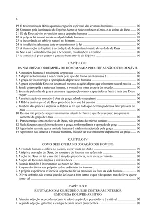 6
19. O testemunho da Bíblia quanto à cegueira espiritual das criaturas humanas .............................. 00
20. Somente pela iluminação do Espírito Santo se pode conhecer a Deus, e as coisas de Deus ....... 00
21. Só de Deus advém o remédio para a cegueira humana ............................................................... 00
22. A própria lei natural atesta a culpabilidade humana ................................................................... 00
23. A incoerência do arbítrio natural no homem ............................................................................... 00
24. A insuficiência humana ante o cumprimento da lei ..................................................................... 00
25. A iluminação do Espírito é a condição do bom entendimento da verdade de Deus .................... 00
26. Não é só o entendimento que é deficiente, mas também a vontade ............................................. 00
27. A vontade só pode querer o genuíno bem através do Espírito ..................................................... 00
CAPÍTULO III
DA NATUREZA CORROMPIDA DO HOMEM NADA PROCEDE SENÃO O CONDENÁVEL
1. A natureza humana é totalmente depravada ................................................................................. 00
2. A depravação humana é confirmada pelo que diz Paulo em Romanos 3 ...................................... 00
3. A graça divina restringe a operação da depravação humana .......................................................... 00
4. À graça especial de Deus se devem até mesmo as ações dignas que o homem natural pratica ...... 00
5. Sendo corrompida a natureza humana, a vontade se torna escrava do pecado .............................. 00
6. Somente pela obra da graça em nossa regeneração somos capacitados a fazer o bem que Deus
requer ........................................................................................................................................... 00
7. A revitalização da vontade é obra da graça, não do sinergismo ................................................... 00
8. A Bíblia ensina que só de Deus procede o bem que há em nós ..................................................... 00
9. Também das preces e súplicas da Bíblia se vê que tudo que de bom podemos fazer provém de
Deus ............................................................................................................................................. 00
10. De nós não procede sequer um mínimo intento de fazer o que Deus requer; isso provém
somente da graça de Deus ........................................................................................................... 00
11. Perseverança: obra exclusiva de Deus, não produto do mérito humano .................................... 00
12. Nada fazemos em colaboração com a graça, senão mediante a operação da graça ........................ 00
13. Agostinho sustenta que a vontade humana é totalmente acionada pela graça .............................. 00
14. Agostinho não cancela a vontade humana, mas diz ser ela totalmente dependente da graça ....... 00
CAPÍTULO IV
COMO DEUS OPERA NO CORAÇÃO DOS HOMENS
1. A vontade humana é cativa do pecado, escravizada ao Diabo ....................................................... 00
2. A tríplice operação de Deus, do homem e de Satanás nas ações más ........................................... 00
3. A ação de Deus em tal caso não é simples presciência, nem mera permissão .............................. 00
4. A ação de Deus nos ímpios e através deles .................................................................................. 00
5. Satanás também é instrumento do poder de Deus ........................................................................ 00
6. A operação divina nas próprias ações ordinárias do homem ........................................................ 00
7. A própria experiência evidencia a operação divina em todos os fatos da vida humana ................. 00
8. O livre-arbítrio, não é uma questão de levar a bom termo o que é do querer, mas do livre querer
como tal ........................................................................................................................................ 00
CAPÍTULO V
REFUTAÇÃO DAS OBJEÇÕES QUE SE COSTUMAM INTERPOR
EM DEFESA DO LIVRE-ARBÍTRIO
1. Primeira objeção: o pecado necessário não é culpável; o pecado livre é evitável ........................ 00
2. Segunda objeção: galardão e castigo deixam de ser procedentes ................................................. 00
 