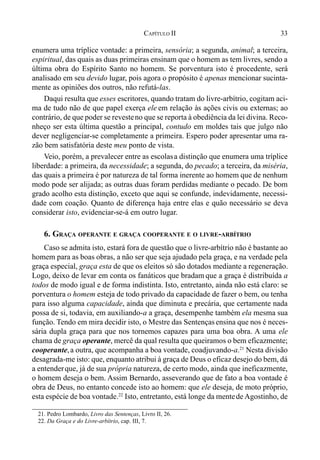 33CAPÍTULO II
enumera uma tríplice vontade: a primeira, sensória; a segunda, animal; a terceira,
espiritual, das quais as duas primeiras ensinam que o homem as tem livres, sendo a
última obra do Espírito Santo no homem. Se porventura isto é procedente, será
analisado em seu devido lugar, pois agora o propósito é apenas mencionar sucinta-
mente as opiniões dos outros, não refutá-las.
Daqui resulta que esses escritores, quando tratam do livre-arbítrio, cogitam aci-
ma de tudo não de que papel exerça ele em relação às ações civis ou externas; ao
contrário, de que poder se revesteno que se reporta à obediência da lei divina. Reco-
nheço ser esta última questão a principal, contudo em moldes tais que julgo não
dever negligenciar-se completamente a primeira. Espero poder apresentar uma ra-
zão bem satisfatória deste meu ponto de vista.
Veio, porém, a prevalecer entre as escolasa distinção que enumera uma tríplice
liberdade: a primeira, da necessidade; a segunda, do pecado; a terceira, da miséria,
das quais a primeira é por natureza de tal forma inerente ao homem que de nenhum
modo pode ser alijada; as outras duas foram perdidas mediante o pecado. De bom
grado acolho esta distinção, exceto que aqui se confunde, indevidamente, necessi-
dade com coação. Quanto de diferença haja entre elas e quão necessário se deva
considerar isto, evidenciar-se-á em outro lugar.
6. GRAÇA OPERANTE E GRAÇA COOPERANTE E O LIVRE-ARBÍTRIO
Caso se admita isto, estará fora de questão que o livre-arbítrio não é bastante ao
homem para as boas obras, a não ser que seja ajudado pela graça, e na verdade pela
graça especial, graça esta de que os eleitos só são dotados mediante a regeneração.
Logo, deixo de levar em conta os fanáticos que bradam que a graça é distribuída a
todos de modo igual e de forma indistinta. Isto, entretanto, ainda não está claro: se
porventura o homem esteja de todo privado da capacidade de fazer o bem, ou tenha
para isso alguma capacidade, ainda que diminuta e precária, que certamente nada
possa de si, todavia, em auxiliando-a a graça, desempenhe também ela mesma sua
função. Tendo em mira decidir isto, o Mestre das Sentençasensina que nos é neces-
sária dupla graça para que nos tornemos capazes para uma boa obra. A uma ele
chama de graça operante, mercê da qual resulta que queiramos o bem eficazmente;
cooperante,a outra, que acompanha a boa vontade, coadjuvando-a.21
Nesta divisão
desagrada-me isto: que, enquanto atribui à graça de Deus o eficaz desejo do bem, dá
a entenderque, já de sua própria natureza, de certo modo, ainda que ineficazmente,
o homem deseja o bem. Assim Bernardo, asseverando que de fato a boa vontade é
obra de Deus, no entanto concede isto ao homem: que ele deseja, de moto próprio,
esta espécie de boa vontade.22
Isto, entretanto, está longe da mentede Agostinho, de
21. Pedro Lombardo, Livro das Sentenças, Livro II, 26.
22. Da Graça e do Livre-arbítrio, cap. III, 7.
 