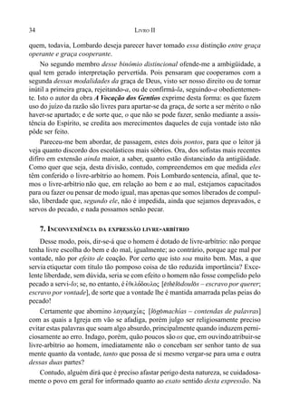 34 LIVRO II
quem, todavia, Lombardo deseja parecer haver tomado essa distinção entre graça
operante e graça cooperante.
No segundo membro desse binômio distincional ofende-me a ambigüidade, a
qual tem gerado interpretação pervertida. Pois pensaram que cooperamos com a
segunda dessas modalidades da graça de Deus, visto ser nosso direito ou de tornar
inútil a primeira graça, rejeitando-a, ou de confirmá-la, seguindo-a obedientemen-
te. Isto o autor da obra A Vocação dos Gentios exprime desta forma: os que fazem
uso do juízo da razão são livres para apartar-se da graça, de sorte a ser mérito o não
haver-se apartado; e de sorte que, o que não se pode fazer, senão mediante a assis-
tência do Espírito, se credita aos merecimentos daqueles de cuja vontade isto não
pôde ser feito.
Pareceu-me bem abordar, de passagem, estes dois pontos, para que o leitor já
veja quanto discordo dos escolásticos mais sóbrios. Ora, dos sofistas mais recentes
difiro em extensão ainda maior, a saber, quanto estão distanciado da antigüidade.
Como quer que seja, desta divisão, contudo, compreendemos em que medida eles
têm conferido o livre-arbítrio ao homem. Pois Lombardo sentencia, afinal, que te-
mos o livre-arbítrio não que, em relação ao bem e ao mal, estejamos capacitados
para ou fazer ou pensar de modo igual, mas apenas que somos liberados de compul-
são, liberdade que, segundo ele, não é impedida, ainda que sejamos depravados, e
servos do pecado, e nada possamos senão pecar.
7. INCONVENIÊNCIA DA EXPRESSÃO LIVRE-ARBÍTRIO
Desse modo, pois, dir-se-á que o homem é dotado de livre-arbítrio: não porque
tenha livre escolha do bem e do mal, igualmente; ao contrário, porque age mal por
vontade, não por efeito de coação. Por certo que isto soa muito bem. Mas, a que
servia etiquetar com título tão pomposo coisa de tão reduzida importância? Exce-
lente liberdade, sem dúvida, seria se com efeito o homem não fosse compelido pelo
pecado a servi-lo; se, no entanto, é evqelo,douloj [$th$l(doul(s – escravo por querer;
escravo por vontade], de sorte que a vontade lhe é mantida amarrada pelas peias do
pecado!
Certamente que abomino logomaci,aj [l(g(machías – contendas de palavras]
com as quais a Igreja em vão se afadiga, porém julgo ser religiosamente preciso
evitar estas palavras que soam algo absurdo, principalmente quando induzem perni-
ciosamente ao erro. Indago, porém, quão poucos são os que, em ouvindoatribuir-se
livre-arbítrio ao homem, imediatamente não o concebam ser senhor tanto de sua
mente quanto da vontade, tanto que possa de si mesmo vergar-se para uma e outra
dessas duas partes?
Contudo, alguém dirá que é preciso afastar perigo desta natureza, se cuidadosa-
mente o povo em geral for informado quanto ao exato sentido desta expressão. Na
 