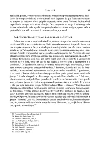 35CAPÍTULO II
realidade, porém, como o coração humano propende espontaneamente para a falsi-
dade, de uma palavrinha só o erro sorverá mais depressa do que faz extenso discur-
so em prol da verdade. Nesta própria expressão temos deste fatomais indisputável
experiência do que seria de se almejar. Ora, enquanto se apega à etimologia do
termo, deixada de lado aquela interpretação dos escritores antigos, quase toda a
posteridade tem sido arrastada à ruinosa confiança pessoal.
8. A CONCEPÇÃO AGOSTINIANA DA LIBERDADE DA VONTADE
Pois se nos move a autoridade dos Pais, certamente que eles mantêm constante-
mente nos lábios a expressão livre-arbítrio, contudo ao mesmo tempo declaram em
que acepções a usavam. Em primeiro lugar, temosAgostinho, que não hesita em dizer
ser ele servo.23
É verdade que, em certo lugar, esbraveja contra os que negam o livre-
arbítrio.A razão primordial de agir assim ele a declara quando diz: “Apenas não ouse
alguém assim negar o arbítrio da vontade que dessa forma queira escusar o pecado.”24
Contudo firmemente confessa, em outro lugar, que sem o Espírito a vontade do
homem não é livre, uma vez que se fez sujeita a desejos que a acorrentam e a
dominam.25
De igual modo, vencida a vontade pela depravação em que caiu, a natu-
reza humana começou a carecer de liberdade.26
Também, fazendo mal uso do livre-
arbítrio, o homem não só a si mesmo se perdeu, mas ainda a seu arbítrio.27
Igualmente,
a tal ponto o livre-arbítrio se fez cativo, que nenhum poder possui para a prática da
justiça.28
Ainda, não pode ser livre o que a graça de Deus não libertar.29
Ademais,
não se cumpre a justiça de Deus quando a lei o ordena e o homem o faz como que de
suas próprias forças; ao contrário, quando o Espírito assiste e a vontade do homem
– não que seja livre, mas porque foi libertada por Deus – obedece.30
E de tudo isso
oferece, sucintamente, a razão, quando escreve em outro lugar que o homem, quan-
do foi criado, recebeu grandes poderes de livre-arbítrio; contudo, ao pecar, os per-
deu.31
E assim, em outra passagem, depois de mostrar que o livre-arbítrio é estabe-
lecido pela graça, investe asperamente contra aqueles que a si o reivindicam sem a
graça. “Portanto”, diz ele, “por que razão ousam ensoberbecer-se, homens miseran-
dos, ou, quanto ao livre-arbítrio, antes de serem libertados; ou, se já foram liberta-
dos, quanto a suas forças?”
23. Contra Juliano, livro II, capítulo 8.
24. Sobre São João, hom. 53.
25. Epístola a Anastásio, 145, 3.
26. Da Perfeição da Justiça, cap. v.
27. Inqurição, 9, 30.
28. A Bonifácio, livro III, capítulo 8.
29. Ibid., livro III, capítulo 6.
30. Ibid., livro III, capítulo 7.
31. Sermão 131, cap. vi.
 