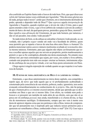 37CAPÍTULO II
eles conferido ao Espírito Santo todo o louvor de todo bem. Pois, que quer dizeresse
refrão de Cipriano tantas vezes celebrado porAgostinho: “Não devemos gloriar-nos
de nada, porque nada é nosso”,senão que o homem, em si inteiramente destituído de
poder, aprenda a depender todo de Deus?36
Que expressa aquela interpretação de
Agostinho e Euquério, quando expõem que a árvore da vida é Cristo, para a qual
quem estender a mão viverá, e que o livre-arbítrio da vontade é a árvore do conheci-
mento do bem e do mal, da qualquem provar, preterida a graça de Deus, morrerá?37
Que significa essa afirmação de Crisóstomo, de que todo homem, por natureza, é
não só um pecador, mas ainda é todo pecado?38
Se nada temos de bom, se da cabeça ao calcanhar o homem é todo pecado, se, na
verdade, não é próprio sequer sondar até onde vai a faculdade do arbítrio, quem
ouse permitir que se reparta o louvor de uma boa obra entre Deus e o homem? Eu
poderia mencionar outros autores número muitíssimo avultado de testemunhos des-
sa mesma natureza. Entretanto, para que alguém não objete cavilosamente que es-
tou a escolher apenas aqueles que me servem ao propósito, porém manhosamente a
preterir os que se lhe contrapõem,abstenho-me desta enumeração. No entanto ouso
afirmar isto: por mais extremados que sejam, por vezes, em exaltar o livre-arbítrio,
contudo este propósito tem sido seu escopo: ensinar ao homem, inteiramente alija-
do da confiança de sua própria virtude, a ter sua força posta unicamente em Deus.
Chego agora à singela exposição da verdade quanto ao que respeita à real natu-
reza do homem.
10. O SENSO DE NOSSA DEPENDÊNCIA DE DEUS É O CAMINHO DA VITÓRIA
Entretanto, o que disse anteriormente no início deste capítulo, sou compelido a
repetir aqui, de novo: que todo aquele que se vê profundamente acabrunhado e
consternado pela consciência de sua miséria, pobreza, nudez, ignomínia, tem assim
avançado extraordinariamente no conhecimento de si próprio. Ora, não há perigo
de que o homem prive a si mesmo excessivamente, desde que aprenda que se deve
recobrar em Deus o que em si mesmo falta. Com efeito, na verdade nem pode o
homem a si presumir um tantinho de nada além de seu direito, sem que não só se
perca em vã confiança pessoal, mas ainda, transferindo a si a honra divina, se faça
réu de monstruoso sacrilégio. Evidentemente, sempre que nos vem à mente essa
ânsia de apetecer alguma coisa que nos pertença e não a Deus, temos de compreen-
der que tal pensamento nos é inspirado pelo que induziu nossos primeiros pais a
quererem ser semelhantes a Deus, conhecendo o bem e o mal39
[Gn 15]. Caso seja a
36. Livro da Predestinação dos Santos, cap. III, 7.
37. Agostinho, Sobre o Gênesis, livro 8, cap. IV. Euquerio, Comentário ao Gênesis, livro I.
38. Homília I sobre o Advento.
39. Primeira edição: “E, sem dúvida, quantas vezes nos invade a mente este desejo, que busquemos ter
algo nosso, [algo] que, de fato, resida em nós antes que em Deus, saibamos que este pensamento nos é
 