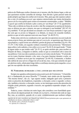 38 LIVRO II
palavra do Diaboque exalta o homem em si mesmo, não lhe demos lugar, a não ser
que queiramos receber conselho do inimigo. Sem dúvida é grato possuir tanto de
poder próprio que hajas de confiar em ti mesmo. Mas, para que não sejamos seduzi-
dos a esta vã confiança pessoal, que sejamos atemorizados por tantas declarações
graves da Escriturapelas quais somos severamente consternados, a saber: “Maldito
é aquele que confia no homem e põe a carne por seu braço” [Jr 17.5]; igualmente:
“Deus não se deleita na força do cavalo e não lhe comprazem as pernas do homem,
mas se afeiçoa nos que o temem, nos que se entregam à sua bondade” [Sl 147.10,
11]; também: “É ele que dá alento ao cansado e ao sem forças aumenta o vigor, que
faz com que os jovens se fatiguem e se abatam, os moços de exaustão tombem,
porém os que só nele esperam renovem suas forças” [Is 40.29-31].
Todas estas referências conduzem a isto: que não nos apoiemos na convicção de
nossa própria força, por mínima que seja tal convicção, se queremos que Deus nos
seja propício, o qual resiste aos soberbos, porém dá graça aos humildes [Tg 4.6; 1Pe
5.5; Pv 3.34]. Então, em seguida venham à memória estas promessas: “Derramarei
água sobre o solo sedento,e rios sobre a terra seca” [Is 44.3]; de igual modo: “Vinde
às águas todos os que tendes sede” [Is 55.1], as quais atestam que, para receber as
bênçãos de Deus, a ninguém se admite, senão os que se consomem sob o senso de
sua pobreza. Com isso não se pretere promessa tal como esta de Isaías: “O sol já não
ser-te-á para iluminar durante o dia, nem a lua para iluminar durante a noite; ao
contrário, o Senhor ser-te-á por luz sempiterna” [Is 60.19]. Certamente, o Senhor
não subtrai de seus servos o fulgor do sol ou da lua; mas, visto que somente ele quer
ser glorioso neles, afasta para longe deles a confiança mesmo posta naquelas coisas
que em sua opinião são mui excelentes.
11. VERDADEIRA HUMILDADE: A ÚNICA ATITUDE QUE NOS CONVÉM
Sempre me agradou sobremaneira esta ponderação de Crisóstomo: “A humilda-
de é o fundamento de nossa filosofia.”40
Contudo, mais ainda esta de Agostinho:
“Da mesma forma”, diz ele, “que aquele orador, indagado qual seria o primeiro
entre os preceitos da eloqüência, respondeu: a elocução; como o segundo: a elocu-
ção; também o terceiro: a elocução; assim, se me interrogas acerca dos preceitos da
religião cristã, primeiro, segundo e terceiro, me agradaria responder sempre: a hu-
mildade.”41
Todavia, como o declara em outro lugar, não considera como humildade quan-
do, cônscio de alguma porção de virtude em si próprio, o homem não cede ao orgu-
lho; mas, ao contrário, quando ele se sente verdadeiramente que nenhum refúgio
sugerido não de outro conselheiro que [daquele] que induziu [nossos] primeiros pais a que quisessem ser
semelhantes aos deuses, conhecendo o bem e o mal.”
40. Homília sobre a Perfeição Evangélica.
41. Epístola 56. A Dióscoro.
 