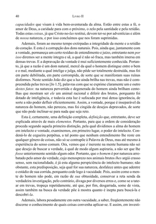 40 LIVRO II
capacidades que visam à vida bem-aventurada da alma. Estão entre estas a fé, o
amor de Deus, a caridade para com o próximo, o zelo pela santidade e pela retidão.
Todas estas coisas, já que Cristo no-las restitui, devem ter-se por adventícias e além
de nossa natureza, e por isso concluímos que nos foram suprimidas.
Ademais, foram ao mesmo tempo extirpadas a integridade da mente e a retidão
do coração. E esta é a corrupção dos dons naturais. Pois, ainda que, juntamente com
a vontade, permaneça um certo resíduo de entendimento e juízo, entretanto nem por
isso diremos ser a mente íntegra e sã, a qual é não só fraca, mas também imersa em
densas trevas. E a depravação da vontade é mui suficientemente conhecida. Portan-
to, já que a razão é um dom natural, mercê da qual o homem distingue entre o bem
e o mal, mediante a qual intelige e julga, não pôde ser totalmente destruída, mas foi
em parte debilitada, em parte corrompida, de sorte que se manifestam suas ruínas
disformes. Neste sentido João diz que a luz ainda brilha nas trevas, mas não é com-
preendida pelas trevas [Jo 1.5], palavras com que se exprime claramente um e outro
destes fatos: na natureza pervertida e degenerada do homem ainda brilham cente-
lhas que mostram ser ele um animal racional e diferir dos brutos, porquanto foi
dotado de inteligência, e todavia esta luz é sufocada por mui densa ignorância, de
sorte a não poder defluir eficientemente. Assim, a vontade, porque é inseparável da
natureza do homem, não pereceu, mas foi cingida de desejos depravados, de sorte
que não pode inclinar-se para nada que seja reto.
Esta é, certamente, uma definição completa, definição que, entretanto, deve ser
explicada através de mais elementos. Portanto, para que a ordem de consideração
proceda segundo aquela primeira distinção, pela qual dividimos a alma do homem
em intelecto e vontade, examinemos, em primeiro lugar, o poder do intelecto. Con-
dená-lo de cegueira perpétua, a tal ponto que nenhum entendimento lhe reste em
qualquer gênero de coisas, não só se contrapõe à Palavra de Deus, mas até mesmo à
experiência do senso comum. Ora, vemos que é inerente na mente humana não sei
que desejo de buscar a verdade, à qual de modo algum aspiraria, a não ser que lhe
fosse anteriormente sentido algum odor. Portanto, que o homem é por natureza arre-
batado pelo amor da verdade, cujo menosprezo nos animais brutos lhes argúi crasso
senso, sem racionalidade, é já esta alguma perspiciência do intelecto humano; não
obstante, esta predisposição, seja qual for sua natureza, desfalece antes que adentre
o estádio de sua corrida, porquanto cede logo à vacuidade. Pois, assim como a men-
te do homem não pode, em razão de sua obtusidade, conservar a reta senda da
verdadeira investigação, pelo contrário, divaga por diversos erros e, como se a tate-
ar em trevas, tropeça repetidamente, até que, por fim, desgarrada, some de vista,
assim também na busca da verdade põe à mostra quanto é inepta para buscá-la e
descobri-la.
Ademais, labora pesadamente em outra vacuidade, a saber, freqüentemente não
discerne o conhecimento de quais coisas convenha aplicar-se. E assim, em investi-
 