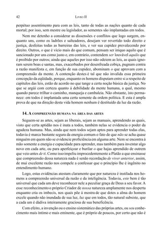 42 LIVRO II
perpétuo assentimento para com as leis, tanto de todas as nações quanto de cada
mortal; por isso, sem mestre ou legislador, as sementes são implantadas em todos.
Nem me detenho a considerar as dissensões e conflitos que logo surgem, en-
quanto uns, como os ladrões e salteadores, desejam ver revertido todo direito e
justiça, desfeitas todas as barreiras das leis, e ver sua cupidez prevalecendo por
direito. Outros, o que é vício mais do que comum, pensam ser iníquo aquilo que é
sancionado por uns como justo e, em contrário, contendem ser louvável aquilo que
é proibido por outros; ainda que aqueles por isso não odeiem as leis, as quais igno-
ram serem boas e santas, mas, exacerbados por desenfreada cobiça, pugnam contra
a razão manifesta e, em função de sua cupidez, abominam o que aprovam com a
compreensão da mente. A contenção destes é tal que não invalida essa primeira
concepção da eqüidade, porque, enquanto os homens disputam entre si a respeito de
capítulos das leis, estão de acordo no que tange a certa noção básica da justiça. No
que se argúi com certeza quanto à debilidade da mente humana, a qual, mesmo
quando parece trilhar o caminho, manqueja e cambaleia. Não obstante, isto perma-
nece: em todos é implantada uma certa semente da ordem política. E esta é ampla
prova de que na direção desta vida homem nenhum é destituído da luz da razão.
14. A COMPREENSÃO HUMANA NA ÁREA DAS ARTES
Seguem-se as artes, sejam as liberais, sejam as manuais, aprendendo as quais,
visto que certa aptidão nos é inata a todos, também nelas se evidencia o poder da
agudeza humana. Mas, ainda que nem todos sejam aptos para aprender todas elas,
todavia é marca bastante segura da energia comum o fato de que não se acha quase
ninguém em quem não se evidencie proficiênciaem alguma arte. Nem se encontra à
mão somente a energia e capacidade para aprender, mas também para inventar algo
novo em cada arte, ou para aperfeiçoar e burilar o que hajas aprendido de outrem
que veio antes de ti. Como issoimpeliu improcedentemente a Platão a que ensinasse
que compreensão dessa natureza nada é senão recordação de viver anterior, assim,
de mui excelente razão nos compele a confessar que o princípio lhe é ingênito no
entendimento humano.
Logo, estas evidências atestam claramente que por natureza é instilada nos ho-
mens a compreensão universal da razão e da inteligência. Todavia, este bem é tão
universal que cada um deve reconhecer nele a peculiar graça de Deus a seu favor. A
esse reconhecimentoo próprio Criador de nossa natureza amplamente nos desperta
enquanto cria os imbecis, nos quais põe à mostra de que dotes a alma do homem
excele quando não inundada de sua luz, luz que em todos, tão natural subsiste, que
a cada um é dádiva inteiramente graciosa de sua beneficência.
Com efeito, a invenção ou o ensino sistemático das próprias artes, ou seu conhe-
cimento mais íntimo e mais eminente, que é próprio de poucos, por certo que não é
 