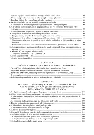 7
3. Terceira objeção: é improcedente a distinção entre o bom e o mau .............................................. 00
4. Quarta objeção: são descabidas as admoestações e imposições éticas .......................................... 00
5. Função e eficácia das exortações ao réprobo e ao justo ................................................................ 00
6. Os preceitos da lei não são a medida de nosso livre-arbítrio ........................................................ 00
7. A lei consiste de preceitos e promessas; estas inculcam a operação da graça ............................... 00
8. A evidência quanto à operação da graça patenteada nas três categorias de passagens retro
referidas ........................................................................................................................................ 00
9. A conversão não é um produto conjunto de Deus e do homem ................................................... 00
10. Tampouco o livre-arbítrio reabilita as promessas da Escritura ..................................................... 00
11. Tampouco as reprimendas da Escritura respaldam o livre-arbítrio ............................................... 00
12. Tampouco o livre-arbítrio é respaldado por Deuteronômio 30.11-14 .......................................... 00
13. Nem mais favoráveis ao livre-arbítrio são as referências bíblicas ao alienar-se Deus às ações
humanas ..................................................................................................................................... 00
14. Nem devem nossos atos bons ser atribuídos à natureza em si, produto real de livre-arbítrio ..... 00
15. A graça nos renova a vontade, donde as ações louváveis serem fruto da graça que nos rege a
vontade ....................................................................................................................................... 00
16. Gênesis 4.7 não respalda o livre-arbítrio ................................................................................... 00
17. Tampouco Romanos 9.16 e 1 Coríntios 3.9 ............................................................................... 00
18. Nem Eclesiástico 15.14-17 ........................................................................................................ 00
19. Muito menos Lucas 10.30 ......................................................................................................... 00
CAPÍTULO VI
IMPÕE-SE AO HOMEM PERDIDO BUSCAR EM CRISTO A REDENÇÃO
1. Só em Cristo, o único Mediador, há aceitação do pecador diante de Deus ................................... 00
2. Mesmo no Antigo Testamento a fé salvífica se polariza em Cristo, o Mediador ........................... 00
3. Em Cristo, o Mediador, se acham polarizadas as promessas de livramento da Antiga .................. 00
Dispensação ................................................................................................................................. 00
4. O homem não pode chegar-se a Deus senão em Cristo, o Mediador ............................................ 00
CAPÍTULO VII
A LEI FOI DADA NÃO PARA QUE EM SI RETIVESSE O POVO ANTIGO,
MAS, AO CONTRÁRIO, PARA QUE FOMENTASSE A ESPERANÇA
DA SALVAÇÃO EM CRISTO ATÉ SUA VINDA
1. A religião mosaica, firmada no pacto da graça, se polariza em Cristo .......................................... 000
2. Cristo, o real cumprimento da lei, que a ele conduz .................................................................. 000
3. A lei nos mostra uma perfeição que jamais atingimos, pela qual nos leva, necessariamente, à
condenação ................................................................................................................................ 000
4. As promessas da lei, contudo, nem são fúteis, nem irrelevantes ................................................ 000
5. Homem nenhum jamais pôde cumprir a lei integralmente .......................................................... 000
6. A lei evidencia nossa deplorável condição de pecado ................................................................. 000
7. A lei evidencia nossa iniludível condição de culpa .................................................................... 000
8. A lei nos leva a recorrer à graça ................................................................................................. 000
9. O respaldo desta função recursiva da lei em relação à graça, em Agostinho .............................. 000
10. A função inibidora da lei a restringir a prática do mal ............................................................. 000
11. A função inibidora da lei quando ativa no ainda não-regenerado ............................................... 000
12. A função iluminadora da lei na vida dos próprios regenerados ................................................ 000
13. A função teleológica da lei para o crente ................................................................................... 000
 