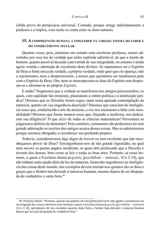 43CAPÍTULO II
sólida prova da perspicácia universal. Contudo, porque atinge indistintamente a
piedosos e a ímpios, com razão se conta entre os dons naturais.
15. A COMPREENSÃO HUMANA A ESPLENDER NA VARIADA ESFERA DO SABER E
DO CONHECIMENTO SECULAR
Quantas vezes, pois, entramos em contato com escritores profanos, somos ad-
vertidos por essa luz da verdade que neles esplende admirável, de que a mente do
homem, quanto possível decaída e pervertida de sua integridade, no entanto é ainda
agora vestida e adornada de excelentes dons divinos. Se reputarmos ser o Espírito
de Deus a fonte única da verdade, a própria verdade, onde quer que ela apareça, não
a rejeitaremos, nem a desprezaremos, a menos que queiramos ser insultuosos para
com o Espírito de Deus. Ora, nem se menosprezam os dons do Espírito sem despre-
zar-se e afrontar-se ao próprio Espírito.
E então? Negaremos que a verdade se manifestou nos antigos jurisconsultos, os
quais, com eqüidade tão eminente, plasmaram a ordem política e a instituição jurí-
dica? Diremos que os filósofos foram cegos, tanto nesta apurada contemplação da
natureza, quanto em sua engenhosa descrição? Diremos que careciam de inteligên-
cia esses que, estabelecida a arte de arrazoar, a nós nos ensinaram a falar com razo-
abilidade? Diremos que foram insanos esses que, forjando a medicina, nos dedica-
ram sua diligência? O que dizer de todas as ciências matemáticas? Porventura as
julgaremos delírios de dementes? Pelo contrário, certamente não poderemos ler sem
grande admiração os escritos dos antigos acerca dessas coisas. Mas os admiraremos
porque seremos obrigados a reconhecer seu profundo preparo.
Todavia, consideraremos algo digno de louvor ou mui excelente que não reco-
nheçamos provir de Deus? Envergonhemo-nos de tão grande ingratidão, na qual
nem mesmo os poetas pagãos incidiram, os quais têm professado que a filosofia é
invento dos deuses, bem como as leis e todas as boas artes. Portanto, se esses ho-
mens, a quem a Escritura chama fucikou,j [psychikoús – naturais, 1Co 2.14], que
não tinham outra ajuda além da luz da natureza, foram tão engenhosos na inteligên-
cia das coisas deste mundo, tais exemplos devem ensinar-nos quantos são os dons e
graças que o Senhor tem deixado à natureza humana, mesmo depois de ser despoja-
da do verdadeiro e sumo bem.46
46. Primeira edição: “Portanto, quando seja patente até este [ponto] haverem sido agudos e perspicazes na
investigação das cousas interiores esses homens a quem a Escritura chama fucikou,j [psychikoús – naturais]
[1Co 2.14], aprendamos de tais exemplos quantos dotes bons o Senhor haja deixado à natureza humana
depois que foi [ela] despojada do verdadeiro bem.”
 