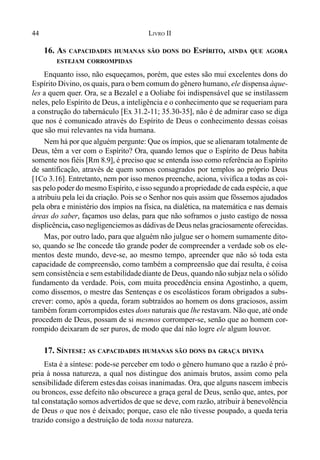 44 LIVRO II
16. AS CAPACIDADES HUMANAS SÃO DONS DO ESPÍRITO, AINDA QUE AGORA
ESTEJAM CORROMPIDAS
Enquanto isso, não esqueçamos, porém, que estes são mui excelentes dons do
Espírito Divino, os quais, para o bem comum do gênero humano, ele dispensa àque-
les a quem quer. Ora, se a Bezalel e a Ooliabe foi indispensável que se instilassem
neles, pelo Espírito de Deus, a inteligência e o conhecimento que se requeriam para
a construção do tabernáculo [Ex 31.2-11; 35.30-35], não é de admirar caso se diga
que nos é comunicado através do Espírito de Deus o conhecimento dessas coisas
que são mui relevantes na vida humana.
Nem há por que alguém pergunte: Que os ímpios, que se alienaram totalmente de
Deus, têm a ver com o Espírito? Ora, quando lemos que o Espírito de Deus habita
somente nos fiéis [Rm 8.9], é preciso que se entenda isso como referência ao Espírito
de santificação, através de quem somos consagrados por templos ao próprio Deus
[1Co 3.16]. Entretanto, nem por isso menos preenche, aciona, vivifica a todas as coi-
sas pelo poder do mesmo Espírito, e isso segundo a propriedade de cada espécie, a que
a atribuiu pela lei da criação. Pois se o Senhor nos quis assim que fôssemos ajudados
pela obra e ministério dos ímpios na física, na dialética, na matemática e nas demais
áreas do saber, façamos uso delas, para que não soframos o justo castigo de nossa
displicência, caso negligenciemos as dádivas de Deus nelas graciosamente oferecidas.
Mas, por outro lado, para que alguém não julgue ser o homem sumamente dito-
so, quando se lhe concede tão grande poder de compreender a verdade sob os ele-
mentos deste mundo, deve-se, ao mesmo tempo, apreender que não só toda esta
capacidade de compreensão, como também a compreensão que daí resulta, é coisa
sem consistência e sem estabilidadediante de Deus, quando não subjaz nela o sólido
fundamento da verdade. Pois, com muita procedência ensina Agostinho, a quem,
como dissemos, o mestre das Sentenças e os escolásticos foram obrigados a subs-
crever: como, após a queda, foram subtraídos ao homem os dons graciosos, assim
também foram corrompidos estes dons naturais que lhe restavam. Não que, até onde
procedem de Deus, possam de si mesmos corromper-se, senão que ao homem cor-
rompido deixaram de ser puros, de modo que daí não logre ele algum louvor.
17. SÍNTESE: AS CAPACIDADES HUMANAS SÃO DONS DA GRAÇA DIVINA
Esta é a síntese: pode-se perceber em todo o gênero humano que a razão é pró-
pria à nossa natureza, a qual nos distingue dos animais brutos, assim como pela
sensibilidade diferem estesdas coisas inanimadas. Ora, que alguns nascem imbecis
ou broncos, esse defeito não obscurece a graça geral de Deus, senão que, antes, por
tal constatação somos advertidos de que se deve, com razão, atribuir à benevolência
de Deus o que nos é deixado; porque, caso ele não tivesse poupado, a queda teria
trazido consigo a destruição de toda nossa natureza.
 