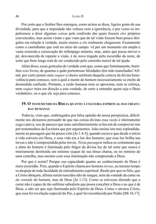 46 LIVRO II
Por certo que o Senhor lhes outorgou, como acima se disse, ligeiro gosto de sua
divindade, para que a impiedade não velasse com a ignorância, e por vezes os im-
pulsionou a dizer algumas coisas pela confissão das quais fossem eles próprios
convencidos, mas assim viram o que viam que de tal visão fossem bem pouco diri-
gidos em relação à verdade, muito menos a ela realmente chegassem. Exatamente
como o caminhante que está no meio do campo: vê por um momento em ampla e
vasta extensão a coruscação do relâmpago noturno, mas, antes que possa mover o
pé, desvanecida de repente a visão, é de novo tragado pela escuridão da noite, de
sorte que bem longe está de ser conduzido pelo caminho mercê de tal ajuda.
Além disso, essas gotículas de verdade com que, como que fortuitamente, borri-
fam seus livros, de quantas e quão portentosas falsidades têm sido manchadas! Afi-
nal, por certo jamais nem sequer o cheiro sentiram daquela certeza da divina bene-
volência para conosco, sem a qual a mente do homem necessariamente se enche de
desmedida confusão. Portanto, a razão humana nem se aproxima, nem se esforça,
nem sequer mira em direção a esta verdade, de sorte a entender quem seja o Deus
verdadeiro, ou o que ele seja para conosco.
19. O TESTEMUNHO DA BÍBLIA QUANTO À CEGUEIRA ESPIRITUAL DAS CRIATU-
RAS HUMANAS
Todavia, visto que, embriagados por falsa opinião de nossa perspicácia, dificil-
mente nos deixamos persuadir de que nas coisas divinas essa razão é inteiramente
cega e parva, sou de parecer que mais satisfatoriamente se haverá de comprovar isto
por testemunhos da Escritura que por argumentos. João ensina isto mui esplendida-
mente na passagem que há pouco citei [Jo 1.4-5], quando escreve que desde o início
a vida estivera em Deus, e essa vida era a luz dos homens; que essa luz brilha nas
trevas e não é compreendida pelas trevas. Nesta passagem indica-se certamente que
a alma do homem é iluminada pelo fulgor da divina luz de tal sorte que nunca é
inteiramente destituída um mínimo sequer de sua tênue chama, ou no mínimo de
uma centelha, mas mesmo com essa iluminação não compreende a Deus.
Por que é assim? Porque sua capacidade quanto ao conhecimento de Deus é
mera escuridão. Pois, quando o Espírito chamaaos homens trevas, ao mesmo tempo
os despoja de toda faculdade de entendimento espiritual. Razão por que os fiéis, que
a Cristo abraçam, afirma serem nascidos não de sangue, nem da vontade da carne ou
da vontade do homem, mas de Deus [Jo 1.13]. Como se estivesse dizendo que a
carne não é capaz de tão sublime sabedoria que possa conceber a Deus e ao que é de
Deus, a não ser que seja iluminada pelo Espírito de Deus. Como o atestou Cristo,
que essa foi revelação especial do Pai, a qual foi reconhecida por Pedro [Mt 16.17].
 