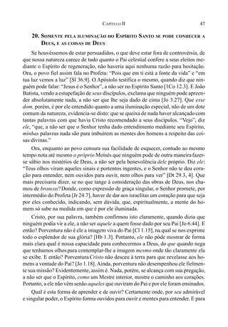 47CAPÍTULO II
20. SOMENTE PELA ILUMINAÇÃO DO ESPÍRITO SANTO SE PODE CONHECER A
DEUS, E AS COISAS DE DEUS
Se houvéssemos de estar persuadidos, o que deve estar fora de controvérsia, de
que nossa natureza carece de tudo quanto o Pai celestial confere a seus eleitos me-
diante o Espírito de regeneração, não haveria aqui nenhuma razão para hesitação.
Ora, o povo fiel assim fala no Profeta: “Pois que em ti está a fonte da vida” e “em
tua luz vemos a luz” [Sl 36.9]. O Apóstolo testifica o mesmo, quando diz que nin-
guém pode falar: “Jesus é o Senhor”, a não ser no Espírito Santo [1Co 12.3]. E João
Batista, vendo a estupefação de seus discípulos, exclama que ninguém pode apreen-
der absolutamente nada, a não ser que lhe seja dado de cima [Jo 3.27]. Que esse
dom, porém, é por ele entendido quanto a uma iluminação especial, não de um dote
comum da natureza, evidencia-se disto: que se queixa de nada haver alcançadocom
tantas palavras com que havia Cristo recomendado a seus discípulos. “Vejo”, diz
ele, “que, a não ser que o Senhor tenha dado entendimento mediante seu Espírito,
minhas palavras nada são para imbuírem as mentes dos homens a respeito das coi-
sas divinas.”
Ora, enquanto ao povo censura sua facilidade de esquecer, contudo ao mesmo
tempo nota até mesmo o próprio Moisés que ninguém pode de outra maneirafazer-
se sábio nos mistérios de Deus, a não ser pela benevolência dele próprio. Diz ele:
“Teus olhos viram aqueles sinais e portentos ingentes, e o Senhor não te deu cora-
ção para entender, nem ouvidos para ouvir, nem olhos para ver” [Dt 29.3, 4]. Que
mais precisaria dizer, se no que tange à consideração das obras de Deus, nos cha-
mou de broncos?Donde, como expressão de graça singular, o Senhor promete, por
intermédio do Profeta [Jr 24.7], haver de dar aos israelitas um coração para que seja
por eles conhecido, indicando, sem dúvida, que, espiritualmente, a mente do ho-
mem só sabe na medida em que é por ele iluminada.
Cristo, por sua palavra, também confirmou isto claramente, quando dizia que
ninguém podia vir a ele, a não ser aquele a quem fosse dado por seu Pai [Jo 6.44]. E
então? Porventura não é ele a imagem viva do Pai [Cl 1.15], na qual se nos exprime
todo o esplendor de sua glória? [Hb 1.3]. Portanto, ele não pôde mostrar de forma
mais clara qual é nossa capacidade para conhecermos a Deus, do que quando nega
que tenhamos olhospara contemplar-lhe a imagem mesmo onde tão claramente ela
se exibe. E então? Porventura Cristo não desceu à terra para que revelasse aos ho-
mens a vontade do Pai? [Jo 1.18]. Ainda, porventura não desempenhou ele fielmen-
te sua missão? Evidentemente, assim é. Nada, porém, se alcança com sua pregação,
a não ser que o Espírito, como um Mestre interior, mostre o caminho aos corações.
Portanto, a ele não vêm senão aqueles que ouviram do Pai e por ele foram ensinados.
Qual é esta forma de aprender e de ouvir? Certamente onde, por seu admirável
e singular poder, o Espírito forma ouvidos para ouvir e mentes para entender. E para
 