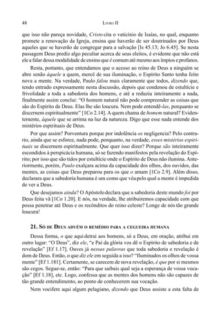 48 LIVRO II
que isso não pareça novidade, Cristo cita o vaticínio de Isaías, no qual, enquanto
promete a renovação da Igreja, ensina que haverão de ser doutrinados por Deus
aqueles que se haverão de congregar para a salvação [Is 45.13; Jo 6.45]. Se nesta
passagem Deus prediz algo peculiar acerca de seus eleitos, é evidente que não está
ele a falar dessa modalidade de ensino que é comum até mesmo aos ímpios e profanos.
Resta, portanto, que entendamos que o acesso ao reino de Deus a ninguém se
abre senão àquele a quem, mercê de sua iluminação, o Espírito Santo tenha feito
nova a mente. Na verdade, Paulo falou mais claramente que todos, dizendo que,
tendo entrado expressamente nesta discussão, depois que condenou de estultície e
frivolidade a toda a sabedoria dos homens, e até a reduziu inteiramente a nada,
finalmente assim conclui: “O homem natural não pode compreender as coisas que
são do Espírito de Deus. Elas lhe são loucura. Nem pode entendê-las, porquanto se
discernem espiritualmente” [1Co 2.14]. A quem chama de homem natural? Eviden-
temente, àquele que se arrima na luz da natureza. Digo que esse nada entende dos
mistérios espirituais de Deus.
Por que assim? Porventura porque por indolência os negligencia? Pelo contra-
rio, ainda que se esforce, nada pode, porquanto, na verdade, esses mistérios espiri-
tuais se discernem espiritualmente. Que quer isso dizer? Porque são inteiramente
escondidos à perspicácia humana, só se fazendo manifestos pela revelação do Espí-
rito; por isso que são tidos por estultície onde o Espírito de Deus não ilumina. Ante-
riormente, porém, Paulo exalçara acima da capacidade dos olhos, dos ouvidos, das
mentes, as coisas que Deus preparou para os que o amam [1Co 2.9]. Além disso,
declarara que a sabedoria humana é um como que véupelo qual a mente é impedida
de ver a Deus.
Que desejamos ainda? O Apóstolodeclara que a sabedoria deste mundo foi por
Deus feita vã [1Co 1.20]. E nós, na verdade, lhe atribuiremos capacidade com que
possa penetrar até Deus e os recônditos do reino celeste? Longe de nós tão grande
loucura!
21. SÓ DE DEUS ADVÉM O REMÉDIO PARA A CEGUEIRA HUMANA
Dessa forma, o que aqui detrai aos homens, só a Deus, em oração, atribui em
outro lugar: “O Deus”, diz ele, “e Pai da glória vos dê o Espírito de sabedoria e de
revelação” [Ef 1.17]. Ouves já nessas palavras que toda sabedoria e revelação é
dom de Deus. Então, o que diz ele em seguida a isso? “Iluminados os olhos de vossa
mente” [Ef 1.181]. Certamente, se carecem de nova revelação, é que por si mesmos
são cegos. Segue-se, então: “Para que saibais qual seja a esperança de vossa voca-
ção” [Ef 1.18], etc. Logo, confessa que as mentes dos homens não são capazes de
tão grande entendimento, ao ponto de conhecerem sua vocação.
Nem vocifere aqui algum pelagiano, dizendo que Deus assiste a esta falta de
 