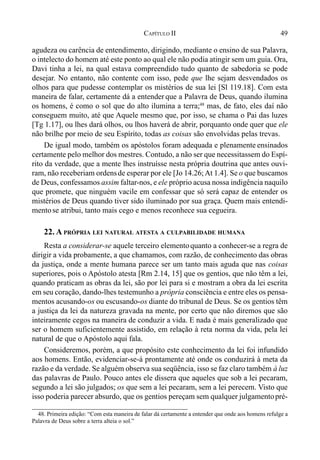 49CAPÍTULO II
agudeza ou carência de entendimento, dirigindo, mediante o ensino de sua Palavra,
o intelecto do homem até este ponto ao qual ele não podia atingir sem um guia. Ora,
Davi tinha a lei, na qual estava compreendido tudo quanto de sabedoria se pode
desejar. No entanto, não contente com isso, pede que lhe sejam desvendados os
olhos para que pudesse contemplar os mistérios de sua lei [Sl 119.18]. Com esta
maneira de falar, certamente dá a entender que a Palavra de Deus, quando ilumina
os homens, é como o sol que do alto ilumina a terra;48
mas, de fato, eles daí não
conseguem muito, até que Aquele mesmo que, por isso, se chama o Pai das luzes
[Tg 1.17], ou lhes dará olhos, ou lhos haverá de abrir, porquanto onde quer que ele
não brilhe por meio de seu Espírito, todas as coisas são envolvidas pelas trevas.
De igual modo, também os apóstolos foram adequada e plenamente ensinados
certamente pelo melhor dos mestres. Contudo, a não ser que necessitassem do Espí-
rito da verdade, que a mente lhes instruísse nesta própria doutrina que antes ouvi-
ram, não receberiam ordensde esperar por ele [Jo 14.26;At 1.4]. Se o que buscamos
de Deus, confessamos assim faltar-nos, e ele próprio acusa nossa indigência naquilo
que promete, que ninguém vacile em confessar que só será capaz de entender os
mistérios de Deus quando tiver sido iluminado por sua graça. Quem mais entendi-
mentose atribui, tanto mais cego e menos reconhece sua cegueira.
22. A PRÓPRIA LEI NATURAL ATESTA A CULPABILIDADE HUMANA
Resta a considerar-se aquele terceiro elementoquanto a conhecer-se a regra de
dirigir a vida probamente, a que chamamos, com razão, de conhecimento das obras
da justiça, onde a mente humana parece ser um tanto mais aguda que nas coisas
superiores, pois o Apóstolo atesta [Rm 2.14, 15] que os gentios, que não têm a lei,
quando praticam as obras da lei, são por lei para si e mostram a obra da lei escrita
em seu coração, dando-lhes testemunho a própria consciência e entre eles os pensa-
mentos acusando-os ou escusando-os diante do tribunal de Deus. Se os gentios têm
a justiça da lei da natureza gravada na mente, por certo que não diremos que são
inteiramente cegos na maneira de conduzir a vida. E nada é mais generalizado que
ser o homem suficientemente assistido, em relação à reta norma da vida, pela lei
natural de que o Apóstolo aqui fala.
Consideremos, porém, a que propósito este conhecimento da lei foi infundido
aos homens. Então, evidenciar-se-á prontamente até onde os conduzirá à meta da
razão e da verdade. Se alguém observa sua seqüência, isso se faz claro também à luz
das palavras de Paulo. Pouco antes ele dissera que aqueles que sob a lei pecaram,
segundo a lei são julgados; os que sem a lei pecaram, sem a lei perecem. Visto que
isso poderia parecer absurdo, que os gentios pereçam sem qualquer julgamentopré-
48. Primeira edição: “Com esta maneira de falar dá certamente a entender que onde aos homens refulge a
Palavra de Deus sobre a terra alteia o sol.”
 