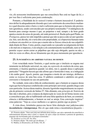 50 LIVRO II
vio, ele acrescenta imediatamente que sua consciência lhes está no lugar da lei, e
por isso lhes é suficiente para justa condenação.
Portanto, a finalidade da lei natural é tornar o homem inescusável. E podería-
mos defini-la adequadamente dizendo que é um sentimento da consciência median-
te o qual discerne entre o bem e o mal o suficiente para que os homens não prextes-
tem ignorância, sendo convencidos por seu próprio testemunho.49
A indulgência do
homem para consigo mesmo é que, ao perpetrar o mal, sempre e de bom grado
aparta a mente do senso de pecado, até onde permissível. Razão pela qual Platão, no
Protágoras, parece ter sido impelido a pensar que não se peca a não ser por ignorân-
cia. Isto, sem dúvida, ele o teria dito com propriedade, se a hipocrisia humana tanto
avultasse em encobrir os vícios que a mente não se fizesse cônscia de sua culpabili-
dade diante de Deus. Como, porém, esquivando-se o pecador ao julgamento do bem
e do mal em si impresso, é em relação a ele constantemente recambiado, nem se lhe
permite sequer assim cerrar as pálpebras que não seja obrigado, queira ou não, a
abrir às vezes os olhos, diz-se falsamente que ele peca meramente por ignorância.
23. A INCOERÊNCIA DO ARBÍTRIO NATURAL DO HOMEM
Com veracidade maior Temístio, o qual ensina que o intelecto se engana mui
raramente na definição universal, ou, seja, na expressão da essência da coisa; que,
entretanto, é ilusória aparência quando vai além, isto é, quando desce à aplicação
particular.50
Ninguém haverá que não afirme que o homicídio é mau, se a indagação
é de cunho geral. Aquele, porém, que maquina a morte de um inimigo, delibera-a
como se tratasse de uma boa coisa. O adúltero condenará o adultério em geral;
entretanto o lisonjeará no seu em particular.
Na verdade, nisto está a falta de conhecimento: que o homem se esquece dessa
regra que havia há pouco estabelecido como princípio universal, quandochega a um
caso particular. Acerca desta matéria, disserta Agostinho magistralmente na exposi-
ção do primeiro versículo do Salmo 57. Não obstante, este princípio de Temístio de
fato não é absoluto, pois a torpeza da depravação às vezes de tal forma insiste com
a consciência que, não se ludibriando sob uma falsa aparência de bem, ao contrário,
cônscia e deliberadamente, o homem ao mal se arroja. Esta convicção inspirou51
estas palavras: “Vejo as coisas melhores e as aprovo; porém sigo as piores.”52
À vista disso, Aristóteles parece-me haver feito distinção mui judiciosa entre
incontinência e intemperança. Diz ele que onde reina a incontinência [avkrasi,a –
49. Primeira edição: “Nem será [ela] mal definida desta maneira: que seja a apreensão da consciência a
suficientemente discernir entre o justo e o injusto, de sorte a alijar aos homens o pretexto de ignorância,
enquanto são incriminados pelo seu próprio testemunho.”
50. Paráfrase ao livro III: Da Alma.
51. Primeiro edição: “De sentir que tal afloram ...”
52. Medéia, in Metamorfose, de Ovídio, VII, 20.
 